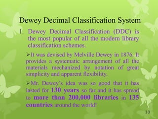 Dewey Decimal Classification System
1. Dewey Decimal Classification (DDC) is
the most popular of all the modern library
classification schemes.
It was devised by Melville Dewey in 1876. It
provides a systematic arrangement of all the
materials mechanized by notation of great
simplicity and apparent flexibility.
Mr. Dewey‟s idea was so good that it has
lasted for 130 years so far and it has spread
to more than 200,000 libraries in 135
countries around the world!
18
 