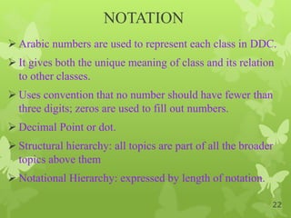 NOTATION
 Arabic numbers are used to represent each class in DDC.
 It gives both the unique meaning of class and its relation
to other classes.
 Uses convention that no number should have fewer than
three digits; zeros are used to fill out numbers.
 Decimal Point or dot.
 Structural hierarchy: all topics are part of all the broader
topics above them
 Notational Hierarchy: expressed by length of notation.
22
 