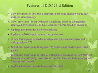 Features of DDC 23rd Edition
 New provisions in 004–006 Computer science and elsewhere to reflect
changes in technology.
 New provisions for the Orthodox Church and Islam in 200 Religion.
Improved provisions in 340 Law for legal systems based on civil law;
 Updated provisions for food and clothing;
 Updates to 740 Graphic arts and decorative arts
 A new location and expanded development for cinematography and
videography at 777
 Significant expansions throughout 796 Athletic and outdoor sports and
games;
 Significant expansions in Table 2, with parallel provisions in 930–990, for
the ancient world, Italy, Switzerland, Sweden, Finland, Turkey, Indonesia,
Vietnam and Canada
 Updated historical periods throughout 930–990.
23
 