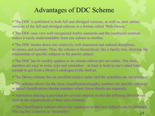Advantages of DDC Scheme
The DDC is published in both full and abridged versions, as well as, now online
versions of the full and abridged editions in a format called „Web-Dewey.‟
The DDC uses very well recognized Arabic numerals and the numbered notation
makes it easily understandable from one culture to another.
The DDC breaks down into relatively well structured and ordered disciplines,
divisions, and sections. Thus, the scheme is hierarchical, like a family tree, showing the
relationship of specific subjects to the parent subject.
The DDC has bi-weekly updates to its current edition put out online. The class
numbers are easy to write, type and remember – at least to hold in one‟s mind long
enough to get from a library‟s catalogue to the shelves.
The Dewey scheme has an excellent relative index and the schedules are inexpensive.
The scheme allows for the close classification (lengthy numbers for specific subjects)
or broad classification (shorter numbers where fewer details are required).
Alternative placing is provided for several subjects so that the differing libraries can
cater to the requirements of their own clientele.
The Classification scheme allows for expansion so that new subjects can be included.
This facility is known as „hospitality‟. 24
 