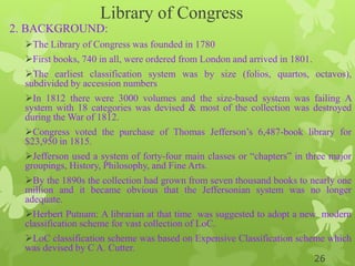 Library of Congress
2. BACKGROUND:
The Library of Congress was founded in 1780
First books, 740 in all, were ordered from London and arrived in 1801.
The earliest classification system was by size (folios, quartos, octavos),
subdivided by accession numbers
In 1812 there were 3000 volumes and the size-based system was failing A
system with 18 categories was devised & most of the collection was destroyed
during the War of 1812.
Congress voted the purchase of Thomas Jefferson‟s 6,487-book library for
$23,950 in 1815.
Jefferson used a system of forty-four main classes or “chapters” in three major
groupings, History, Philosophy, and Fine Arts.
By the 1890s the collection had grown from seven thousand books to nearly one
million and it became obvious that the Jeffersonian system was no longer
adequate.
Herbert Putnam: A librarian at that time was suggested to adopt a new modern
classification scheme for vast collection of LoC.
LoC classification scheme was based on Expensive Classification scheme which
was devised by C A. Cutter.
26
 