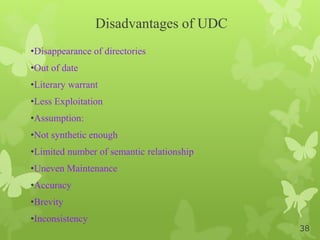 Disadvantages of UDC
•Disappearance of directories
•Out of date
•Literary warrant
•Less Exploitation
•Assumption:
•Not synthetic enough
•Limited number of semantic relationship
•Uneven Maintenance
•Accuracy
•Brevity
•Inconsistency
38
 