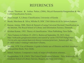 REFERENCES
 Alison Thornton & Joshua Parker, (2006), Shiyali Ramamrita Ranganathan & the
Colon Classiﬁcation System,
 Arun Joseph S, Library Classification, University of Kerala
 Borah, Murchana & Silva, Milisha D, DDC 23th Edition & & It's Salient Features
 Kaosar, Amina, 2008, Merit & Demerit of using Universal Decimal Classification on
the Internet, The Royal School of Library and Information Science, Denmark.
 Krishan Kumar, 1993. Theory of classification. Vikas Publishing; New Delhi.
 New Features in Edition 23. (2011). Retrieved September 30, 2015, from
http://webcache.googleusercontent.com/search?q=cache:5TO7OfY4ebgJ:https:
//www.oclc.org/content/dam/oclc/dewey/versions/print/new_features.pdf+&c
d=2&hl=en&ct=clnk&gl=in&client=Ubuntu,
 Sharma, 1978. Use of libraries: A guide to better use of libraries and their resources.
Metropolitan Book; New Delhi.
 Sohail, Nadeem, Comparative study of major classification schemes,
 Ranganathan, S. R. (1965). The Colon Classification Scheme, New Brunswick, NJ:
Graduate School of Library Service, Rutgers, the State University. 54
 