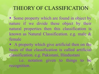THEORY OF CLASSIFICATION
 Some property which are found in object by
nature if we divide these object by their
natural properties then this classification is
known as Natural Classification. e.g. male &
female
 A property which give artificial then on the
basis of that classification is called artificial
classification. e.g. Pakistani, Hindustani
i.e. notation given to things to be
recognition.
8
 