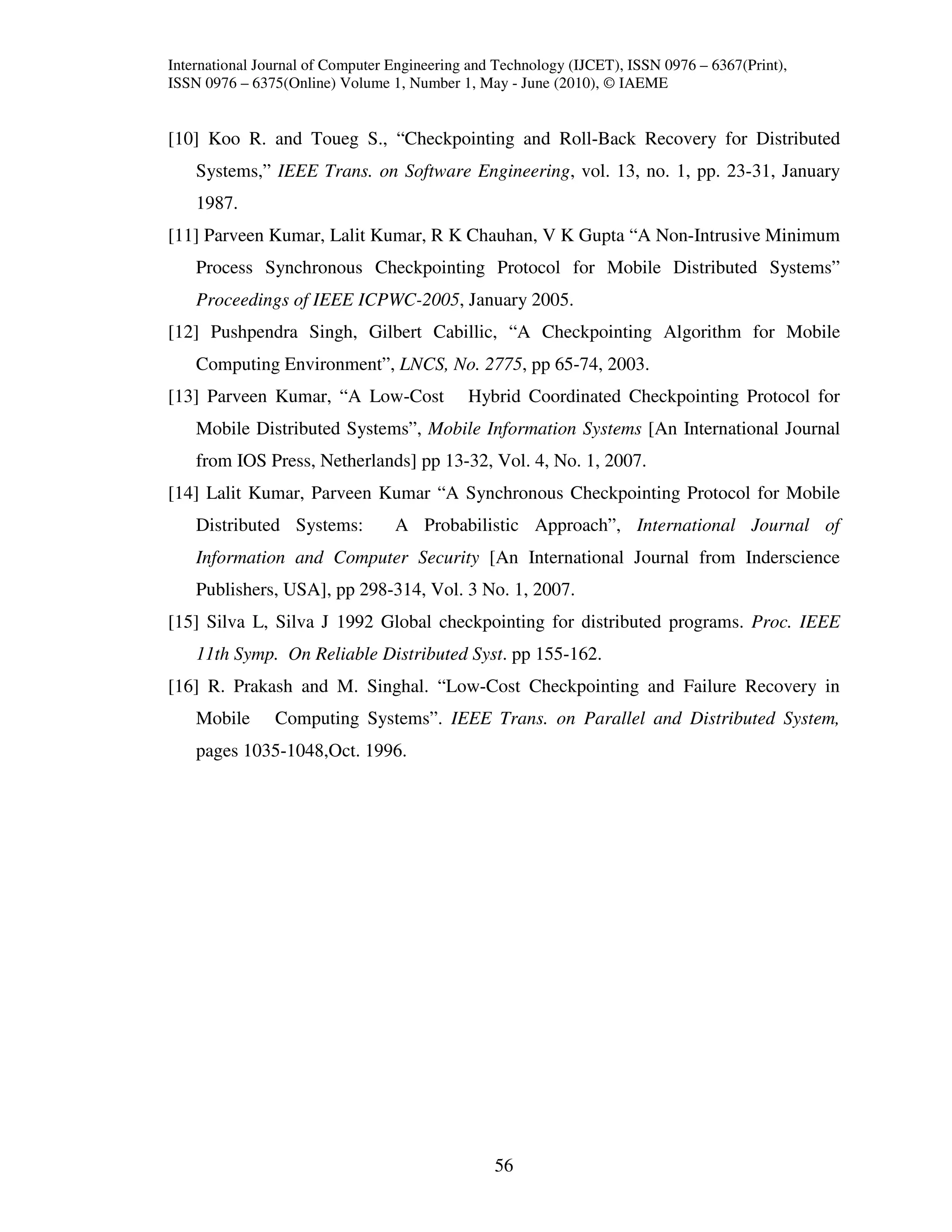 International Journal of Computer Engineering and Technology (IJCET), ISSN 0976 – 6367(Print),
ISSN 0976 – 6375(Online) Volume 1, Number 1, May - June (2010), © IAEME


[10] Koo R. and Toueg S., “Checkpointing and Roll-Back Recovery for Distributed
    Systems,” IEEE Trans. on Software Engineering, vol. 13, no. 1, pp. 23-31, January
    1987.
[11] Parveen Kumar, Lalit Kumar, R K Chauhan, V K Gupta “A Non-Intrusive Minimum
    Process Synchronous Checkpointing Protocol for Mobile Distributed Systems”
    Proceedings of IEEE ICPWC-2005, January 2005.
[12] Pushpendra Singh, Gilbert Cabillic, “A Checkpointing Algorithm for Mobile
    Computing Environment”, LNCS, No. 2775, pp 65-74, 2003.
[13] Parveen Kumar, “A Low-Cost              Hybrid Coordinated Checkpointing Protocol for
    Mobile Distributed Systems”, Mobile Information Systems [An International Journal
    from IOS Press, Netherlands] pp 13-32, Vol. 4, No. 1, 2007.
[14] Lalit Kumar, Parveen Kumar “A Synchronous Checkpointing Protocol for Mobile
    Distributed Systems:          A Probabilistic Approach”, International Journal of
    Information and Computer Security [An International Journal from Inderscience
    Publishers, USA], pp 298-314, Vol. 3 No. 1, 2007.
[15] Silva L, Silva J 1992 Global checkpointing for distributed programs. Proc. IEEE
    11th Symp. On Reliable Distributed Syst. pp 155-162.
[16] R. Prakash and M. Singhal. “Low-Cost Checkpointing and Failure Recovery in
    Mobile      Computing Systems”. IEEE Trans. on Parallel and Distributed System,
    pages 1035-1048,Oct. 1996.




                                                 56
 