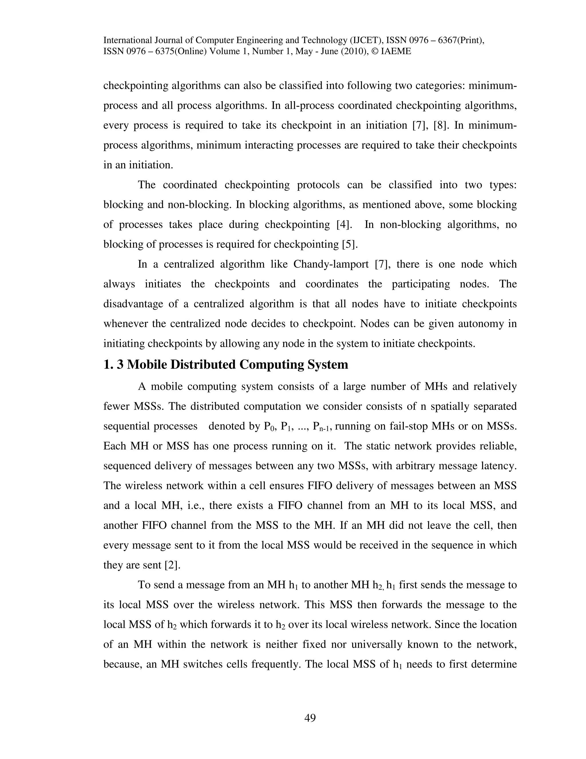 International Journal of Computer Engineering and Technology (IJCET), ISSN 0976 – 6367(Print),
ISSN 0976 – 6375(Online) Volume 1, Number 1, May - June (2010), © IAEME


checkpointing algorithms can also be classified into following two categories: minimum-
process and all process algorithms. In all-process coordinated checkpointing algorithms,
every process is required to take its checkpoint in an initiation [7], [8]. In minimum-
process algorithms, minimum interacting processes are required to take their checkpoints
in an initiation.
        The coordinated checkpointing protocols can be classified into two types:
blocking and non-blocking. In blocking algorithms, as mentioned above, some blocking
of processes takes place during checkpointing [4].              In non-blocking algorithms, no
blocking of processes is required for checkpointing [5].
        In a centralized algorithm like Chandy-lamport [7], there is one node which
always initiates the checkpoints and coordinates the participating nodes. The
disadvantage of a centralized algorithm is that all nodes have to initiate checkpoints
whenever the centralized node decides to checkpoint. Nodes can be given autonomy in
initiating checkpoints by allowing any node in the system to initiate checkpoints.
1. 3 Mobile Distributed Computing System
        A mobile computing system consists of a large number of MHs and relatively
fewer MSSs. The distributed computation we consider consists of n spatially separated
sequential processes denoted by P0, P1, ..., Pn-1, running on fail-stop MHs or on MSSs.
Each MH or MSS has one process running on it. The static network provides reliable,
sequenced delivery of messages between any two MSSs, with arbitrary message latency.
The wireless network within a cell ensures FIFO delivery of messages between an MSS
and a local MH, i.e., there exists a FIFO channel from an MH to its local MSS, and
another FIFO channel from the MSS to the MH. If an MH did not leave the cell, then
every message sent to it from the local MSS would be received in the sequence in which
they are sent [2].
        To send a message from an MH h1 to another MH h2, h1 first sends the message to
its local MSS over the wireless network. This MSS then forwards the message to the
local MSS of h2 which forwards it to h2 over its local wireless network. Since the location
of an MH within the network is neither fixed nor universally known to the network,
because, an MH switches cells frequently. The local MSS of h1 needs to first determine



                                                 49
 
