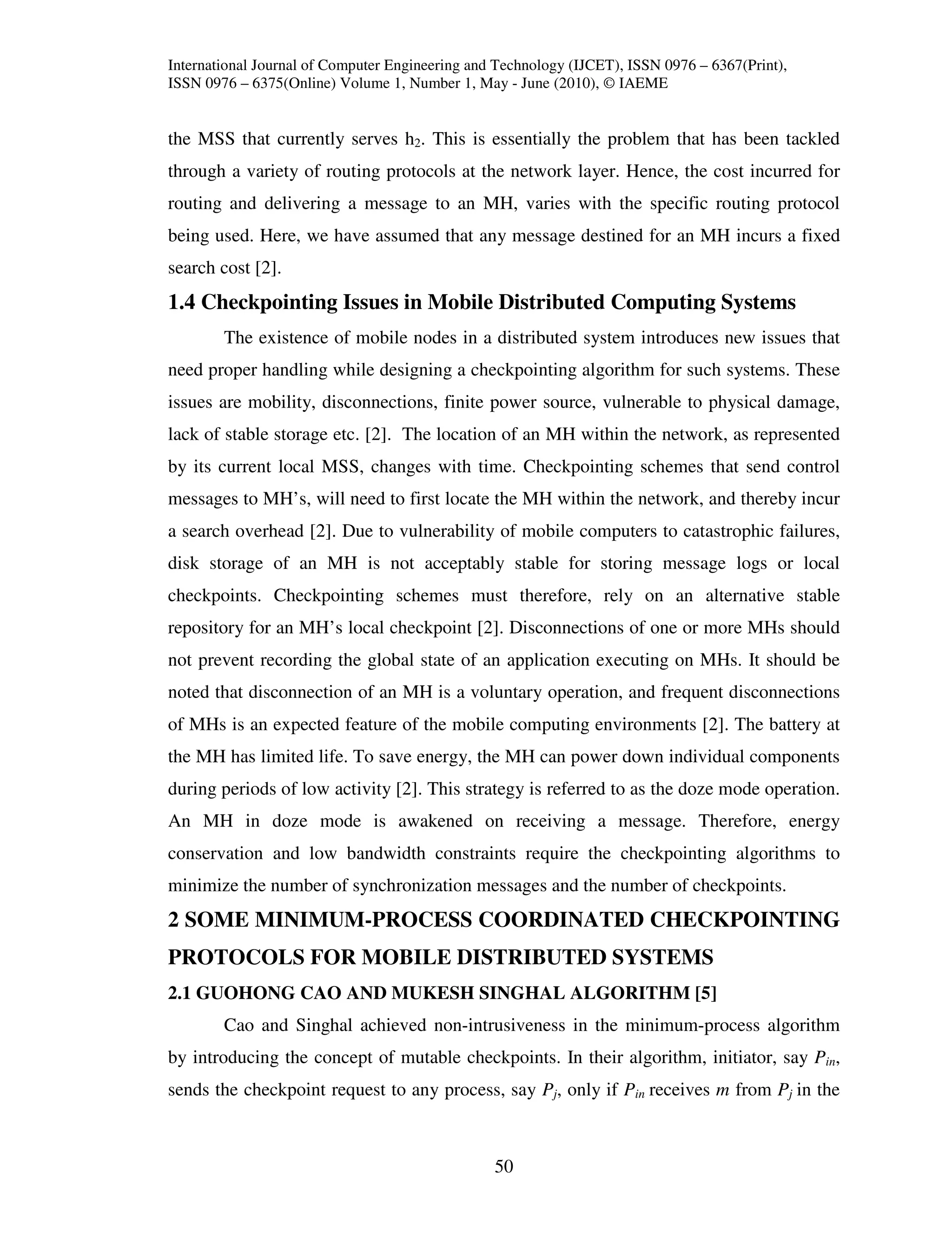 International Journal of Computer Engineering and Technology (IJCET), ISSN 0976 – 6367(Print),
ISSN 0976 – 6375(Online) Volume 1, Number 1, May - June (2010), © IAEME


the MSS that currently serves h2. This is essentially the problem that has been tackled
through a variety of routing protocols at the network layer. Hence, the cost incurred for
routing and delivering a message to an MH, varies with the specific routing protocol
being used. Here, we have assumed that any message destined for an MH incurs a fixed
search cost [2].
1.4 Checkpointing Issues in Mobile Distributed Computing Systems
        The existence of mobile nodes in a distributed system introduces new issues that
need proper handling while designing a checkpointing algorithm for such systems. These
issues are mobility, disconnections, finite power source, vulnerable to physical damage,
lack of stable storage etc. [2]. The location of an MH within the network, as represented
by its current local MSS, changes with time. Checkpointing schemes that send control
messages to MH’s, will need to first locate the MH within the network, and thereby incur
a search overhead [2]. Due to vulnerability of mobile computers to catastrophic failures,
disk storage of an MH is not acceptably stable for storing message logs or local
checkpoints. Checkpointing schemes must therefore, rely on an alternative stable
repository for an MH’s local checkpoint [2]. Disconnections of one or more MHs should
not prevent recording the global state of an application executing on MHs. It should be
noted that disconnection of an MH is a voluntary operation, and frequent disconnections
of MHs is an expected feature of the mobile computing environments [2]. The battery at
the MH has limited life. To save energy, the MH can power down individual components
during periods of low activity [2]. This strategy is referred to as the doze mode operation.
An MH in doze mode is awakened on receiving a message. Therefore, energy
conservation and low bandwidth constraints require the checkpointing algorithms to
minimize the number of synchronization messages and the number of checkpoints.
2 SOME MINIMUM-PROCESS COORDINATED CHECKPOINTING
PROTOCOLS FOR MOBILE DISTRIBUTED SYSTEMS
2.1 GUOHONG CAO AND MUKESH SINGHAL ALGORITHM [5]
        Cao and Singhal achieved non-intrusiveness in the minimum-process algorithm
by introducing the concept of mutable checkpoints. In their algorithm, initiator, say Pin,
sends the checkpoint request to any process, say Pj, only if Pin receives m from Pj in the



                                                 50
 