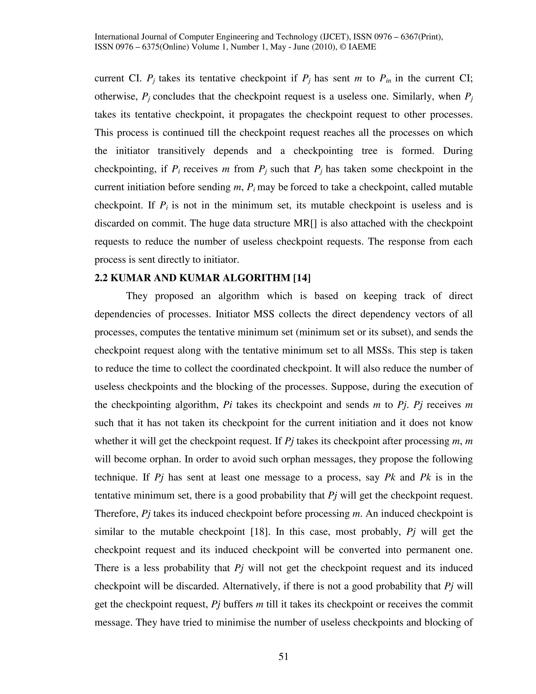 International Journal of Computer Engineering and Technology (IJCET), ISSN 0976 – 6367(Print),
ISSN 0976 – 6375(Online) Volume 1, Number 1, May - June (2010), © IAEME


current CI. Pj takes its tentative checkpoint if Pj has sent m to Pin in the current CI;
otherwise, Pj concludes that the checkpoint request is a useless one. Similarly, when Pj
takes its tentative checkpoint, it propagates the checkpoint request to other processes.
This process is continued till the checkpoint request reaches all the processes on which
the initiator transitively depends and a checkpointing tree is formed. During
checkpointing, if Pi receives m from Pj such that Pj has taken some checkpoint in the
current initiation before sending m, Pi may be forced to take a checkpoint, called mutable
checkpoint. If Pi is not in the minimum set, its mutable checkpoint is useless and is
discarded on commit. The huge data structure MR[] is also attached with the checkpoint
requests to reduce the number of useless checkpoint requests. The response from each
process is sent directly to initiator.
2.2 KUMAR AND KUMAR ALGORITHM [14]
        They proposed an algorithm which is based on keeping track of direct
dependencies of processes. Initiator MSS collects the direct dependency vectors of all
processes, computes the tentative minimum set (minimum set or its subset), and sends the
checkpoint request along with the tentative minimum set to all MSSs. This step is taken
to reduce the time to collect the coordinated checkpoint. It will also reduce the number of
useless checkpoints and the blocking of the processes. Suppose, during the execution of
the checkpointing algorithm, Pi takes its checkpoint and sends m to Pj. Pj receives m
such that it has not taken its checkpoint for the current initiation and it does not know
whether it will get the checkpoint request. If Pj takes its checkpoint after processing m, m
will become orphan. In order to avoid such orphan messages, they propose the following
technique. If Pj has sent at least one message to a process, say Pk and Pk is in the
tentative minimum set, there is a good probability that Pj will get the checkpoint request.
Therefore, Pj takes its induced checkpoint before processing m. An induced checkpoint is
similar to the mutable checkpoint [18]. In this case, most probably, Pj will get the
checkpoint request and its induced checkpoint will be converted into permanent one.
There is a less probability that Pj will not get the checkpoint request and its induced
checkpoint will be discarded. Alternatively, if there is not a good probability that Pj will
get the checkpoint request, Pj buffers m till it takes its checkpoint or receives the commit
message. They have tried to minimise the number of useless checkpoints and blocking of


                                                 51
 