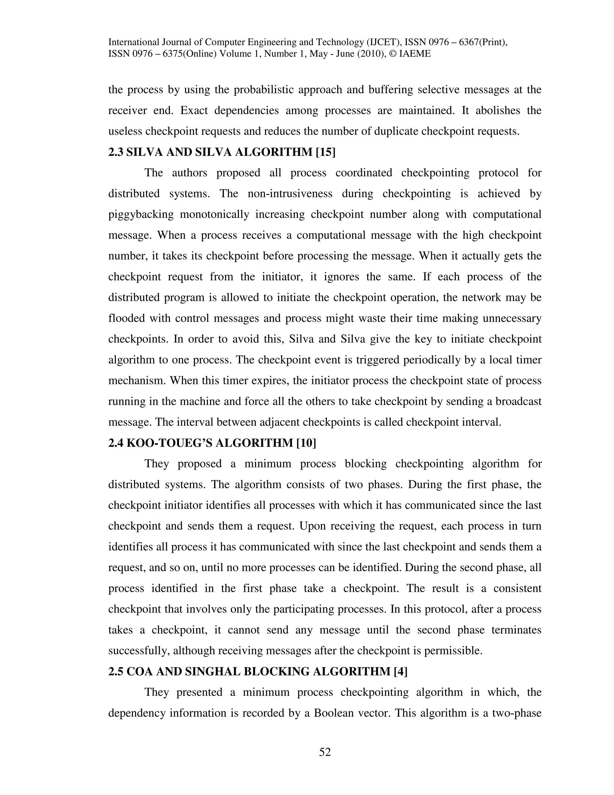 International Journal of Computer Engineering and Technology (IJCET), ISSN 0976 – 6367(Print),
ISSN 0976 – 6375(Online) Volume 1, Number 1, May - June (2010), © IAEME


the process by using the probabilistic approach and buffering selective messages at the
receiver end. Exact dependencies among processes are maintained. It abolishes the
useless checkpoint requests and reduces the number of duplicate checkpoint requests.
2.3 SILVA AND SILVA ALGORITHM [15]
        The authors proposed all process coordinated checkpointing protocol for
distributed systems. The non-intrusiveness during checkpointing is achieved by
piggybacking monotonically increasing checkpoint number along with computational
message. When a process receives a computational message with the high checkpoint
number, it takes its checkpoint before processing the message. When it actually gets the
checkpoint request from the initiator, it ignores the same. If each process of the
distributed program is allowed to initiate the checkpoint operation, the network may be
flooded with control messages and process might waste their time making unnecessary
checkpoints. In order to avoid this, Silva and Silva give the key to initiate checkpoint
algorithm to one process. The checkpoint event is triggered periodically by a local timer
mechanism. When this timer expires, the initiator process the checkpoint state of process
running in the machine and force all the others to take checkpoint by sending a broadcast
message. The interval between adjacent checkpoints is called checkpoint interval.
2.4 KOO-TOUEG’S ALGORITHM [10]
        They proposed a minimum process blocking checkpointing algorithm for
distributed systems. The algorithm consists of two phases. During the first phase, the
checkpoint initiator identifies all processes with which it has communicated since the last
checkpoint and sends them a request. Upon receiving the request, each process in turn
identifies all process it has communicated with since the last checkpoint and sends them a
request, and so on, until no more processes can be identified. During the second phase, all
process identified in the first phase take a checkpoint. The result is a consistent
checkpoint that involves only the participating processes. In this protocol, after a process
takes a checkpoint, it cannot send any message until the second phase terminates
successfully, although receiving messages after the checkpoint is permissible.
2.5 COA AND SINGHAL BLOCKING ALGORITHM [4]
        They presented a minimum process checkpointing algorithm in which, the
dependency information is recorded by a Boolean vector. This algorithm is a two-phase


                                                 52
 