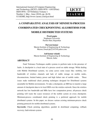 International Journal of Computer Engineering (IJCET), ISSN 0976 – 6367(Print),
 International Journal of Computer Engineering and Technology
 ISSN 0976 – 6375(Online) Volume 1, Number 1, May - June (2010), © IAEME
and Technology (IJCET), ISSN 0976 – 6367(Print)
ISSN 0976 – 6375(Online) Volume 1
                                                                     IJCET
Number 1, May - June (2010), pp. 46-56                                 ©IAEME
© IAEME, http://www.iaeme.com/ijcet.html


  A COMPARATIVE ANALYSIS OF MINIMUM-PROCESS
  COORDINATED CHECKPOINTING ALGORITHMS FOR
                   MOBILE DISTRIBUTED SYSTEMS
                                         Preeti gupta
                                     Singhania University
                                    Pacheri Bari, Rajasthan

                                     Parveen kumar
                      Meerut Institute of Engineering & Technology
                         Meerut, Email:pk223475@yahoo.com

                                   Anil kumar solanki
                      Meerut Institute of Engineering & Technology
                                       Meerut, India
 ABSTRACT
        Fault Tolerance Techniques enable systems to perform tasks in the presence of
 faults. A checkpoint is a local state of a process saved on stable storage. While dealing
 with Mobile Distributed systems, we come across some issues like: mobility, low
 bandwidth of wireless channels and lack of stable storage on mobile nodes,
 disconnections, limited battery power and high failure rate of mobile nodes.       These
 issues make traditional check pointing techniques designed for Distributed systems
 unsuitable for Mobile environments. To take a checkpoint, an MH has to transfer a large
 amount of checkpoint data to its local MSS over the wireless network. Since the wireless
 network has low bandwidth and MHs have low computation power, all-process check
 pointing will waste the scarce resources of the mobile system on every checkpoint.
 Minimum-process coordinated check pointing is a preferred approach for mobile
 distributed systems. In this paper, we discuss various existing minimum-process check
 pointing protocols for mobile distributed systems.
 Keywords: Check pointing algorithms; parallel & distributed computing; rollback
 recovery; fault-tolerant systems



                                              46
 