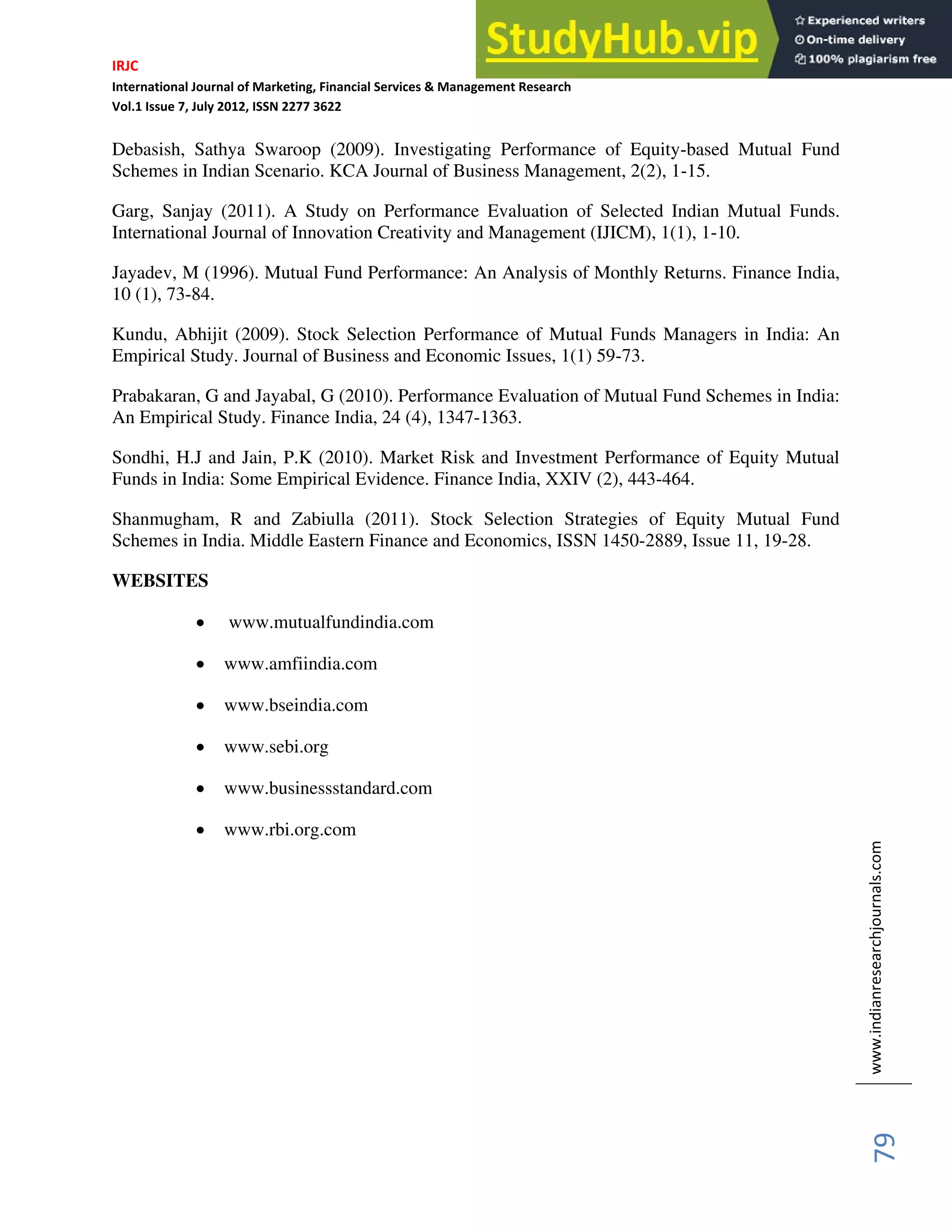IRJC
International Journal of Marketing, Financial Services & Management Research
Vol.1 Issue 7, July 2012, ISSN 2277 3622
www.indianresearchjournals.com
79
Debasish, Sathya Swaroop (2009). Investigating Performance of Equity-based Mutual Fund
Schemes in Indian Scenario. KCA Journal of Business Management, 2(2), 1-15.
Garg, Sanjay (2011). A Study on Performance Evaluation of Selected Indian Mutual Funds.
International Journal of Innovation Creativity and Management (IJICM), 1(1), 1-10.
Jayadev, M (1996). Mutual Fund Performance: An Analysis of Monthly Returns. Finance India,
10 (1), 73-84.
Kundu, Abhijit (2009). Stock Selection Performance of Mutual Funds Managers in India: An
Empirical Study. Journal of Business and Economic Issues, 1(1) 59-73.
Prabakaran, G and Jayabal, G (2010). Performance Evaluation of Mutual Fund Schemes in India:
An Empirical Study. Finance India, 24 (4), 1347-1363.
Sondhi, H.J and Jain, P.K (2010). Market Risk and Investment Performance of Equity Mutual
Funds in India: Some Empirical Evidence. Finance India, XXIV (2), 443-464.
Shanmugham, R and Zabiulla (2011). Stock Selection Strategies of Equity Mutual Fund
Schemes in India. Middle Eastern Finance and Economics, ISSN 1450-2889, Issue 11, 19-28.
WEBSITES
www.mutualfundindia.com
www.amfiindia.com
www.bseindia.com
www.sebi.org
www.businessstandard.com
www.rbi.org.com
 