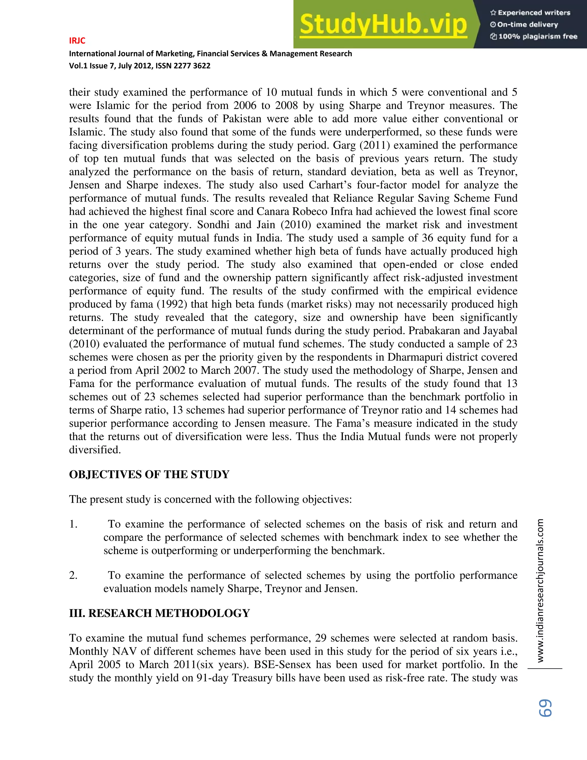 IRJC
International Journal of Marketing, Financial Services & Management Research
Vol.1 Issue 7, July 2012, ISSN 2277 3622
www.indianresearchjournals.com
69
their study examined the performance of 10 mutual funds in which 5 were conventional and 5
were Islamic for the period from 2006 to 2008 by using Sharpe and Treynor measures. The
results found that the funds of Pakistan were able to add more value either conventional or
Islamic. The study also found that some of the funds were underperformed, so these funds were
facing diversification problems during the study period. Garg (2011) examined the performance
of top ten mutual funds that was selected on the basis of previous years return. The study
analyzed the performance on the basis of return, standard deviation, beta as well as Treynor,
Jensen and Sharpe indexes. The study also used Carhart’s four-factor model for analyze the
performance of mutual funds. The results revealed that Reliance Regular Saving Scheme Fund
had achieved the highest final score and Canara Robeco Infra had achieved the lowest final score
in the one year category. Sondhi and Jain (2010) examined the market risk and investment
performance of equity mutual funds in India. The study used a sample of 36 equity fund for a
period of 3 years. The study examined whether high beta of funds have actually produced high
returns over the study period. The study also examined that open-ended or close ended
categories, size of fund and the ownership pattern significantly affect risk-adjusted investment
performance of equity fund. The results of the study confirmed with the empirical evidence
produced by fama (1992) that high beta funds (market risks) may not necessarily produced high
returns. The study revealed that the category, size and ownership have been significantly
determinant of the performance of mutual funds during the study period. Prabakaran and Jayabal
(2010) evaluated the performance of mutual fund schemes. The study conducted a sample of 23
schemes were chosen as per the priority given by the respondents in Dharmapuri district covered
a period from April 2002 to March 2007. The study used the methodology of Sharpe, Jensen and
Fama for the performance evaluation of mutual funds. The results of the study found that 13
schemes out of 23 schemes selected had superior performance than the benchmark portfolio in
terms of Sharpe ratio, 13 schemes had superior performance of Treynor ratio and 14 schemes had
superior performance according to Jensen measure. The Fama’s measure indicated in the study
that the returns out of diversification were less. Thus the India Mutual funds were not properly
diversified.
OBJECTIVES OF THE STUDY
The present study is concerned with the following objectives:
1. To examine the performance of selected schemes on the basis of risk and return and
compare the performance of selected schemes with benchmark index to see whether the
scheme is outperforming or underperforming the benchmark.
2. To examine the performance of selected schemes by using the portfolio performance
evaluation models namely Sharpe, Treynor and Jensen.
III. RESEARCH METHODOLOGY
To examine the mutual fund schemes performance, 29 schemes were selected at random basis.
Monthly NAV of different schemes have been used in this study for the period of six years i.e.,
April 2005 to March 2011(six years). BSE-Sensex has been used for market portfolio. In the
study the monthly yield on 91-day Treasury bills have been used as risk-free rate. The study was
 