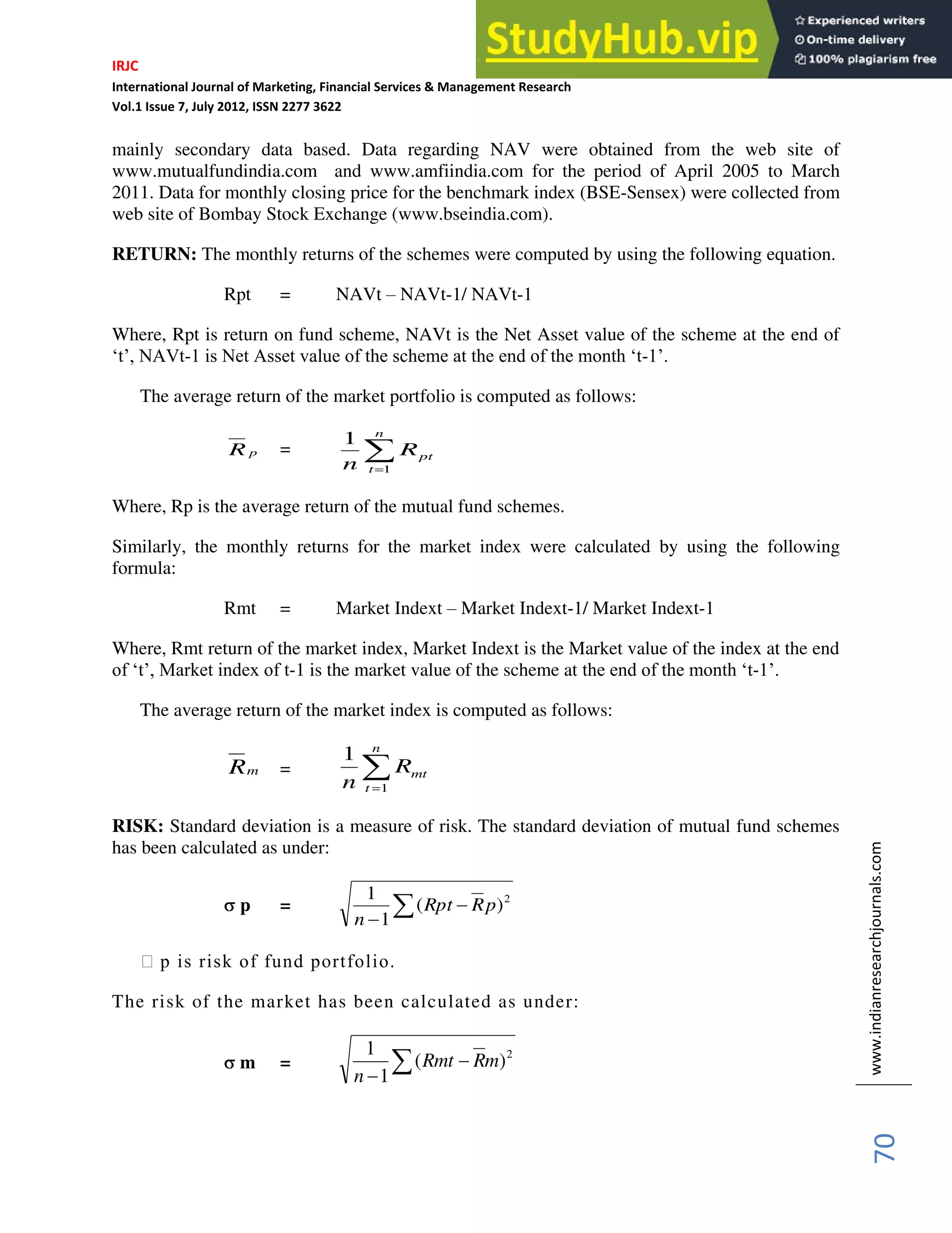 IRJC
International Journal of Marketing, Financial Services & Management Research
Vol.1 Issue 7, July 2012, ISSN 2277 3622
www.indianresearchjournals.com
70
mainly secondary data based. Data regarding NAV were obtained from the web site of
www.mutualfundindia.com and www.amfiindia.com for the period of April 2005 to March
2011. Data for monthly closing price for the benchmark index (BSE-Sensex) were collected from
web site of Bombay Stock Exchange (www.bseindia.com).
RETURN: The monthly returns of the schemes were computed by using the following equation.
Rpt = NAVt – NAVt-1/ NAVt-1
Where, Rpt is return on fund scheme, NAVt is the Net Asset value of the scheme at the end of
‘t’, NAVt-1 is Net Asset value of the scheme at the end of the month ‘t-1’.
The average return of the market portfolio is computed as follows:
p
R =
n
t
pt
R
n 1
1
Where, Rp is the average return of the mutual fund schemes.
Similarly, the monthly returns for the market index were calculated by using the following
formula:
Rmt = Market Indext – Market Indext-1/ Market Indext-1
Where, Rmt return of the market index, Market Indext is the Market value of the index at the end
of ‘t’, Market index of t-1 is the market value of the scheme at the end of the month ‘t-1’.
The average return of the market index is computed as follows:
m
R =
n
t
mt
R
n 1
1
RISK: Standard deviation is a measure of risk. The standard deviation of mutual fund schemes
has been calculated as under:
p = 2
)
(
1
1
p
R
Rpt
n
฀ p is risk of fund portfolio.
The risk of the market has been calculated as under:
m =
2
)
(
1
1
m
R
Rmt
n
 