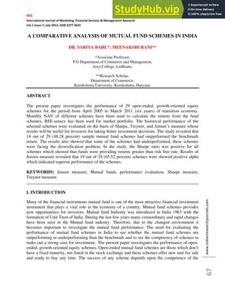 IRJC
International Journal of Marketing, Financial Services & Management Research
Vol.1 Issue 7, July 2012, ISSN 2277 3622
www.indianresearchjournals.com
67
A COMPARATIVE ANALYSIS OF MUTUAL FUND SCHEMES IN INDIA
DR. SARITA BAHL*; MEENAKSHI RANI**
*Associate Professor,
P.G Department of Commerce and Management,
Arya College, Ludhiana.
**Research Scholar,
Department of Commerce,
Kurukshetra University, Kurukshetra, Haryana.
ABSTRACT
The present paper investigates the performance of 29 open-ended, growth-oriented equity
schemes for the period from April 2005 to March 2011 (six years) of transition economy.
Monthly NAV of different schemes have been used to calculate the returns from the fund
schemes. BSE-sensex has been used for market portfolio. The historical performance of the
selected schemes were evaluated on the basis of Sharpe, Treynor, and Jensen’s measure whose
results will be useful for investors for taking better investment decisions. The study revealed that
14 out of 29 (48.28 percent) sample mutual fund schemes had outperformed the benchmark
return. The results also showed that some of the schemes had underperformed, these schemes
were facing the diversification problem. In the study, the Sharpe ratio was positive for all
schemes which showed that funds were providing returns greater than risk free rate. Results of
Jensen measure revealed that 19 out of 29 (65.52 percent) schemes were showed positive alpha
which indicated superior performance of the schemes.
KEYWORDS: Jensen measure, Mutual funds, performance evaluation, Sharpe measure,
Treynor measure.
______________________________________________________________________________
I. INTRODUCTION
Many of the financial instruments mutual fund is one of the most attractive financial investment
instrument that plays a vital role in the economy of a country. Mutual fund schemes provides
new opportunities for investors. Mutual fund Industry was introduced in India 1963 with the
formation of Unit Trust of India. During the last few years many extraordinary and rapid changes
have been seen in the Mutual fund industry. Therefore, due to the changed environment it
becomes important to investigate the mutual fund performance. The need for evaluating the
performance of mutual fund schemes in India to see whether the mutual fund schemes are
outperforming or underperforming than the benchmark and to see the competency of schemes to
make out a strong case for investment. The present paper investigates the performance of open-
ended, growth-oriented equity schemes. Open-ended mutual fund schemes are those which don’t
have a fixed maturity, not listed in the stock exchange and these schemes offer new unit for sale
and ready to buy any time. The success of any scheme depends upon the competence of the
 