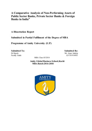 A Comparative Analysis of Non-Performing Assets of
Public Sector Banks, Private Sector Banks & Foreign
Banks in India”
A Dissertation Report
Submitted in Partial Fulfilment of the Degree of MBA
Programme of Amity University (U.P)
Submitted To: Submitted By:
Dr Rajesh Mr. Arjun Jaideep
Faculty Guide A31101916093
MBA Class Of 2018
Amity Global Business School,Kochi
MBA Batch 2016-2018
 