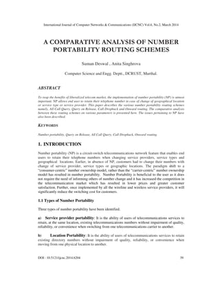International Journal of Computer Networks & Communications (IJCNC) Vol.6, No.2, March 2014
DOI : 10.5121/ijcnc.2014.6204 39
A COMPARATIVE ANALYSIS OF NUMBER
PORTABILITY ROUTING SCHEMES
Suman Deswal , Anita Singhrova
Computer Science and Engg. Deptt., DCRUST, Murthal.
ABSTRACT
To reap the benefits of liberalized telecom market, the implementation of number portability (NP) is utmost
important. NP allows end user to retain their telephone number in case of change of geographical location
or service type or service provider. This paper describes the various number portability routing schemes
namely, All Call Query, Query on Release, Call Dropback and Onward routing. The comparative analysis
between these routing schemes on various parameters is presented here. The issues pertaining to NP have
also been described.
KEYWORDS
Number portability, Query on Release, All Call Query, Call Dropback, Onward routing.
1. INTRODUCTION
Number portability (NP) is a circuit-switch telecommunications network feature that enables end
users to retain their telephone numbers when changing service providers, service types and
geographical locations. Earlier, in absence of NP, customers had to change their numbers with
change of service provider, service types or geographic locations. The paradigm shift to a
“consumer-centric” number ownership model, rather than the “carrier-centric” number ownership
model has resulted in number portability. Number Portability is beneficial to the user as it does
not require the need of informing others of number change and it has increased the competition in
the telecommunication market which has resulted in lower prices and greater customer
satisfaction. Further, once implemented by all the wireline and wireless service providers, it will
significantly reduce the switching cost for customers.
1.1 Types of Number Portability
Three types of number portability have been identified.
a) Service provider portability: It is the ability of users of telecommunications services to
retain, at the same location, existing telecommunications numbers without impairment of quality,
reliability, or convenience when switching from one telecommunications carrier to another.
b) Location Portability: It is the ability of users of telecommunications services to retain
existing directory numbers without impairment of quality, reliability, or convenience when
moving from one physical location to another.
 