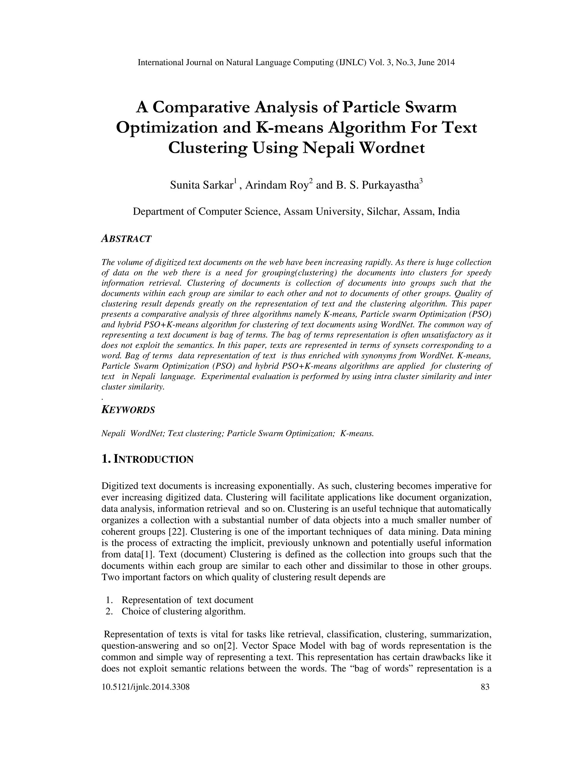 International Journal on Natural Language Computing (IJNLC) Vol. 3, No.3, June 2014 10.5121/ijnlc.2014.3308 83 A Comparative Analysis of Particle Swarm Optimization and K-means Algorithm For Text Clustering Using Nepali Wordnet Sunita Sarkar1 , Arindam Roy2 and B. S. Purkayastha3 Department of Computer Science, Assam University, Silchar, Assam, India ABSTRACT The volume of digitized text documents on the web have been increasing rapidly. As there is huge collection of data on the web there is a need for grouping(clustering) the documents into clusters for speedy information retrieval. Clustering of documents is collection of documents into groups such that the documents within each group are similar to each other and not to documents of other groups. Quality of clustering result depends greatly on the representation of text and the clustering algorithm. This paper presents a comparative analysis of three algorithms namely K-means, Particle swarm Optimization (PSO) and hybrid PSO+K-means algorithm for clustering of text documents using WordNet. The common way of representing a text document is bag of terms. The bag of terms representation is often unsatisfactory as it does not exploit the semantics. In this paper, texts are represented in terms of synsets corresponding to a word. Bag of terms data representation of text is thus enriched with synonyms from WordNet. K-means, Particle Swarm Optimization (PSO) and hybrid PSO+K-means algorithms are applied for clustering of text in Nepali language. Experimental evaluation is performed by using intra cluster similarity and inter cluster similarity. . KEYWORDS Nepali WordNet; Text clustering; Particle Swarm Optimization; K-means. 1. INTRODUCTION Digitized text documents is increasing exponentially. As such, clustering becomes imperative for ever increasing digitized data. Clustering will facilitate applications like document organization, data analysis, information retrieval and so on. Clustering is an useful technique that automatically organizes a collection with a substantial number of data objects into a much smaller number of coherent groups [22]. Clustering is one of the important techniques of data mining. Data mining is the process of extracting the implicit, previously unknown and potentially useful information from data[1]. Text (document) Clustering is defined as the collection into groups such that the documents within each group are similar to each other and dissimilar to those in other groups. Two important factors on which quality of clustering result depends are 1. Representation of text document 2. Choice of clustering algorithm. Representation of texts is vital for tasks like retrieval, classification, clustering, summarization, question-answering and so on[2]. Vector Space Model with bag of words representation is the common and simple way of representing a text. This representation has certain drawbacks like it does not exploit semantic relations between the words. The “bag of words” representation is a 