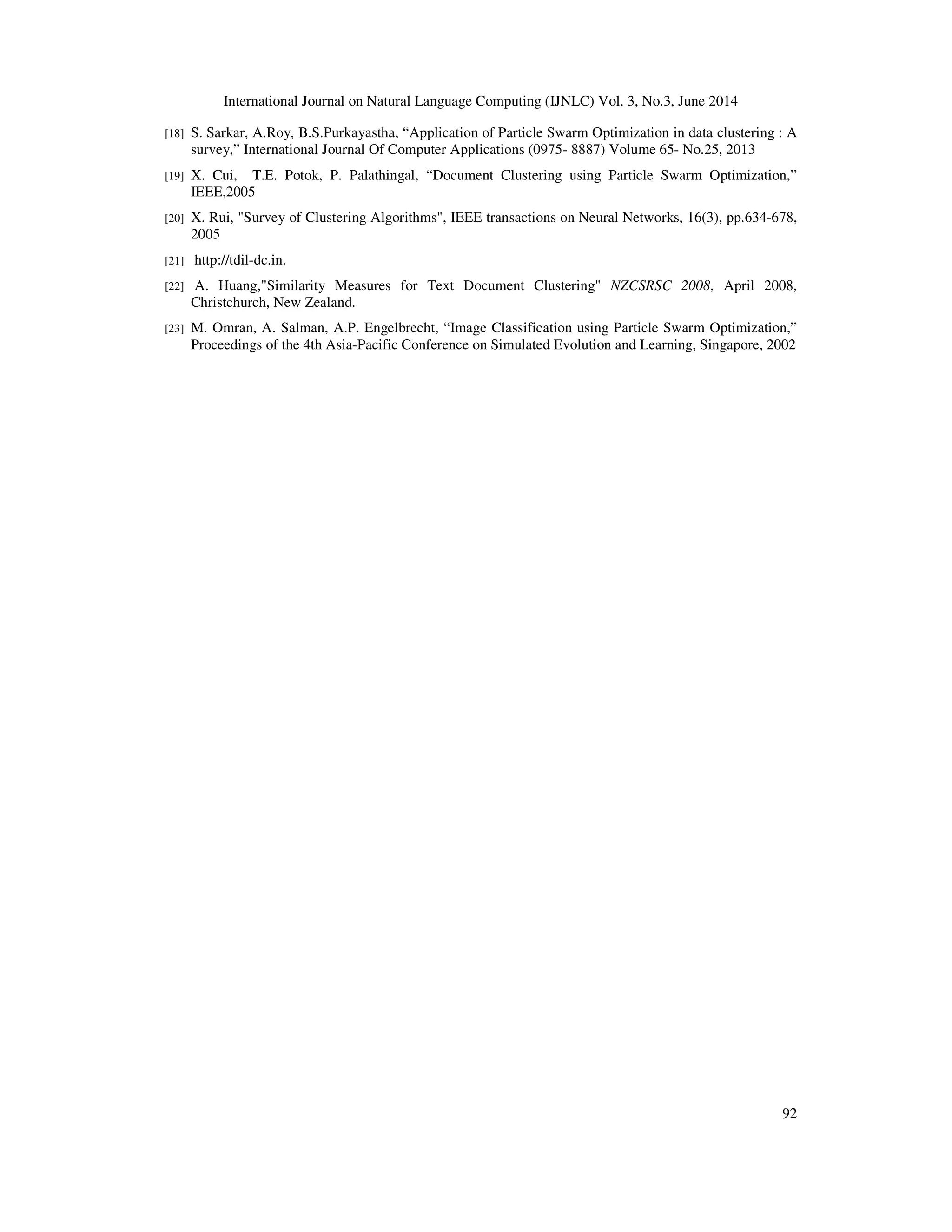 International Journal on Natural Language Computing (IJNLC) Vol. 3, No.3, June 2014 92 [18] S. Sarkar, A.Roy, B.S.Purkayastha, “Application of Particle Swarm Optimization in data clustering : A survey,” International Journal Of Computer Applications (0975- 8887) Volume 65- No.25, 2013 [19] X. Cui, T.E. Potok, P. Palathingal, “Document Clustering using Particle Swarm Optimization,” IEEE,2005 [20] X. Rui, "Survey of Clustering Algorithms", IEEE transactions on Neural Networks, 16(3), pp.634-678, 2005 [21] http://tdil-dc.in. [22] A. Huang,"Similarity Measures for Text Document Clustering" NZCSRSC 2008, April 2008, Christchurch, New Zealand. [23] M. Omran, A. Salman, A.P. Engelbrecht, “Image Classification using Particle Swarm Optimization,” Proceedings of the 4th Asia-Pacific Conference on Simulated Evolution and Learning, Singapore, 2002 