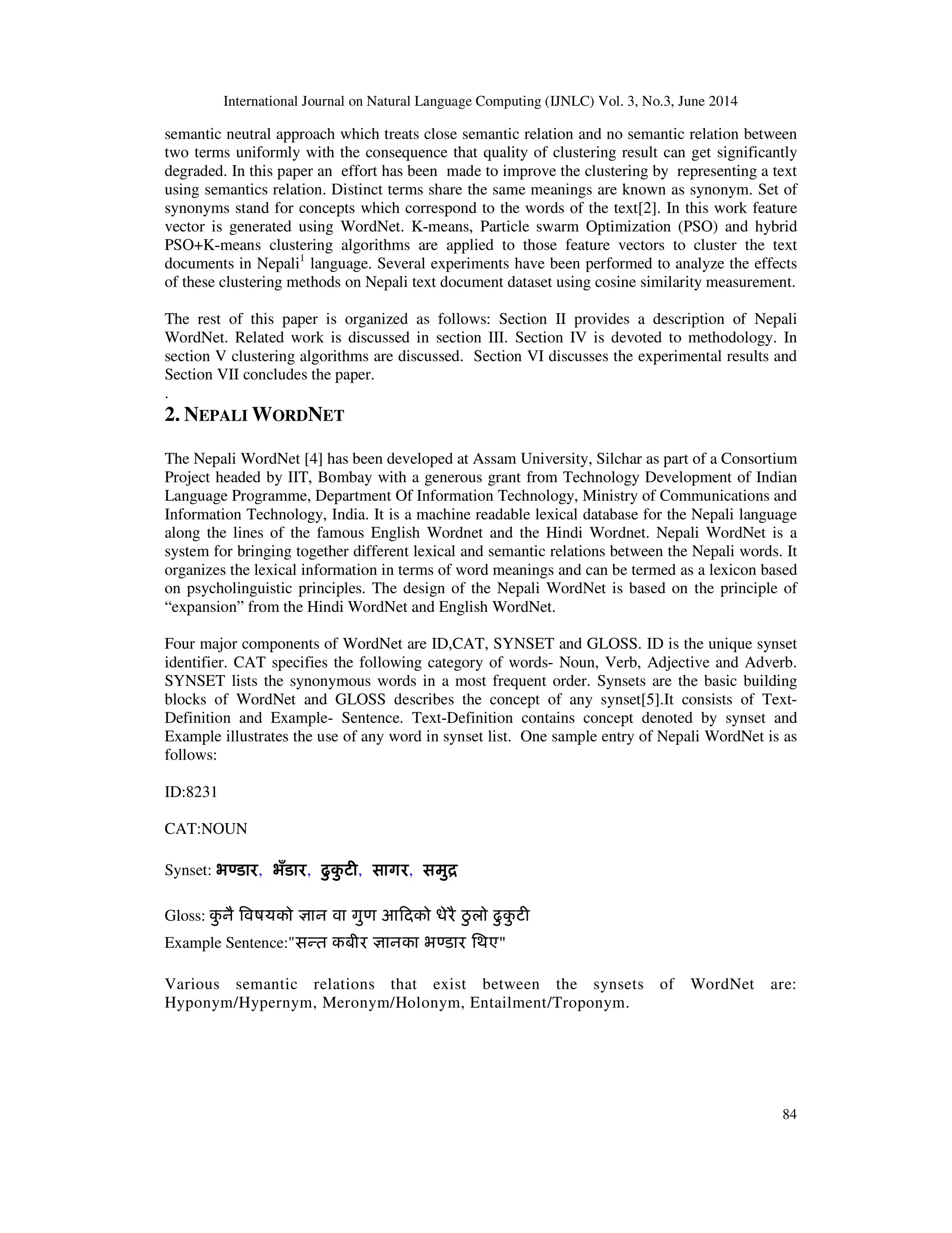 International Journal on Natural Language Computing (IJNLC) Vol. 3, No.3, June 2014 84 semantic neutral approach which treats close semantic relation and no semantic relation between two terms uniformly with the consequence that quality of clustering result can get significantly degraded. In this paper an effort has been made to improve the clustering by representing a text using semantics relation. Distinct terms share the same meanings are known as synonym. Set of synonyms stand for concepts which correspond to the words of the text[2]. In this work feature vector is generated using WordNet. K-means, Particle swarm Optimization (PSO) and hybrid PSO+K-means clustering algorithms are applied to those feature vectors to cluster the text documents in Nepali1 language. Several experiments have been performed to analyze the effects of these clustering methods on Nepali text document dataset using cosine similarity measurement. The rest of this paper is organized as follows: Section II provides a description of Nepali WordNet. Related work is discussed in section III. Section IV is devoted to methodology. In section V clustering algorithms are discussed. Section VI discusses the experimental results and Section VII concludes the paper. . 2. NEPALI WORDNET The Nepali WordNet [4] has been developed at Assam University, Silchar as part of a Consortium Project headed by IIT, Bombay with a generous grant from Technology Development of Indian Language Programme, Department Of Information Technology, Ministry of Communications and Information Technology, India. It is a machine readable lexical database for the Nepali language along the lines of the famous English Wordnet and the Hindi Wordnet. Nepali WordNet is a system for bringing together different lexical and semantic relations between the Nepali words. It organizes the lexical information in terms of word meanings and can be termed as a lexicon based on psycholinguistic principles. The design of the Nepali WordNet is based on the principle of “expansion” from the Hindi WordNet and English WordNet. Four major components of WordNet are ID,CAT, SYNSET and GLOSS. ID is the unique synset identifier. CAT specifies the following category of words- Noun, Verb, Adjective and Adverb. SYNSET lists the synonymous words in a most frequent order. Synsets are the basic building blocks of WordNet and GLOSS describes the concept of any synset[5].It consists of Text- Definition and Example- Sentence. Text-Definition contains concept denoted by synset and Example illustrates the use of any word in synset list. One sample entry of Nepali WordNet is as follows: ID:8231 CAT:NOUN Synset: भÖडारभÖडारभÖडारभÖडार, भँडारभँडारभँडारभँडार, ढु कु टȣढु कु टȣढु कु टȣढु कु टȣ, सागरसागरसागरसागर, समुिसमुिसमुिसमुि Gloss: कु नै ǒवषयको £ान वा गुण आǑदको धेरै ठु लो ढु कु टȣ Example Sentence:"सÛत कबीर £ानका भÖडार िथए" Various semantic relations that exist between the synsets of WordNet are: Hyponym/Hypernym, Meronym/Holonym, Entailment/Troponym. 