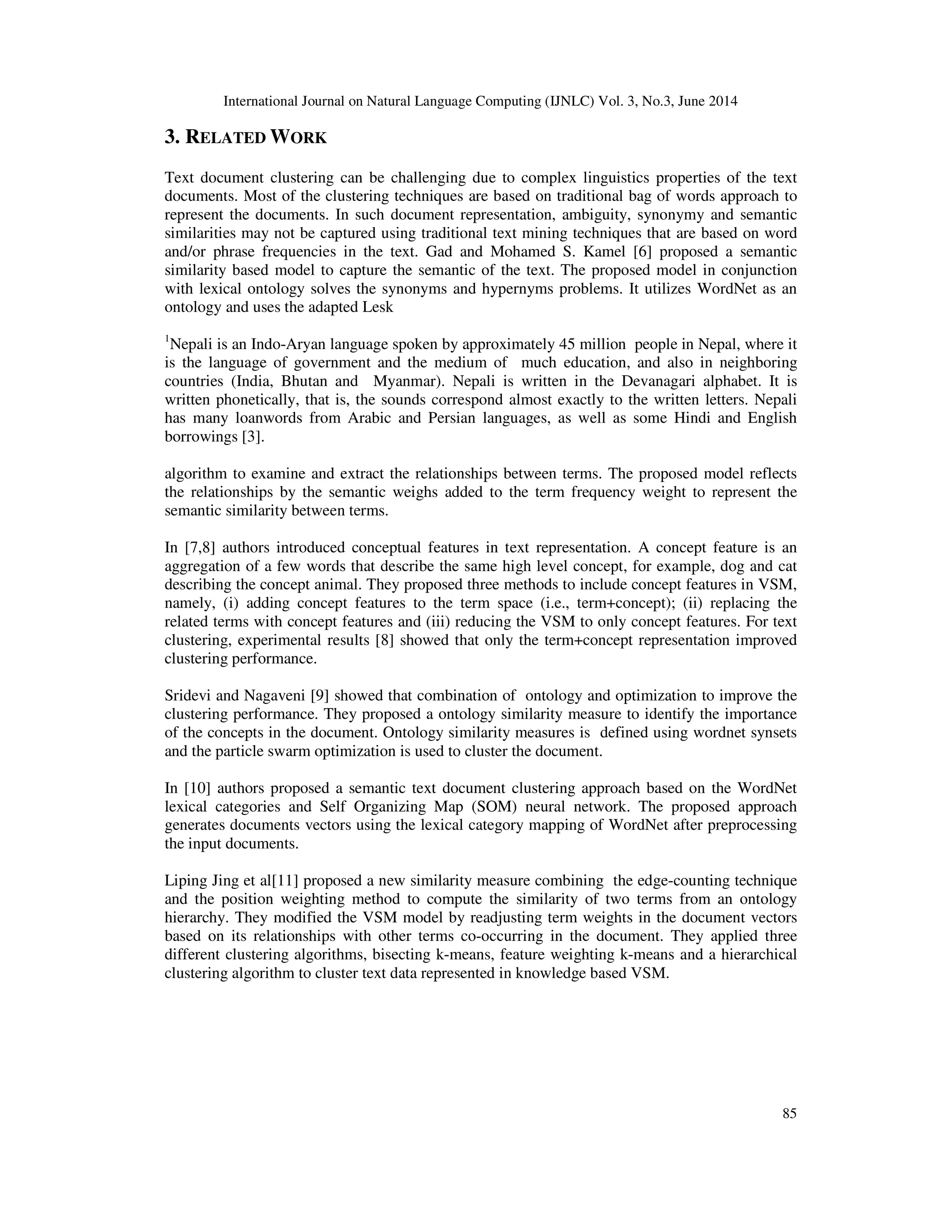International Journal on Natural Language Computing (IJNLC) Vol. 3, No.3, June 2014 85 3. RELATED WORK Text document clustering can be challenging due to complex linguistics properties of the text documents. Most of the clustering techniques are based on traditional bag of words approach to represent the documents. In such document representation, ambiguity, synonymy and semantic similarities may not be captured using traditional text mining techniques that are based on word and/or phrase frequencies in the text. Gad and Mohamed S. Kamel [6] proposed a semantic similarity based model to capture the semantic of the text. The proposed model in conjunction with lexical ontology solves the synonyms and hypernyms problems. It utilizes WordNet as an ontology and uses the adapted Lesk 1 Nepali is an Indo-Aryan language spoken by approximately 45 million people in Nepal, where it is the language of government and the medium of much education, and also in neighboring countries (India, Bhutan and Myanmar). Nepali is written in the Devanagari alphabet. It is written phonetically, that is, the sounds correspond almost exactly to the written letters. Nepali has many loanwords from Arabic and Persian languages, as well as some Hindi and English borrowings [3]. algorithm to examine and extract the relationships between terms. The proposed model reflects the relationships by the semantic weighs added to the term frequency weight to represent the semantic similarity between terms. In [7,8] authors introduced conceptual features in text representation. A concept feature is an aggregation of a few words that describe the same high level concept, for example, dog and cat describing the concept animal. They proposed three methods to include concept features in VSM, namely, (i) adding concept features to the term space (i.e., term+concept); (ii) replacing the related terms with concept features and (iii) reducing the VSM to only concept features. For text clustering, experimental results [8] showed that only the term+concept representation improved clustering performance. Sridevi and Nagaveni [9] showed that combination of ontology and optimization to improve the clustering performance. They proposed a ontology similarity measure to identify the importance of the concepts in the document. Ontology similarity measures is defined using wordnet synsets and the particle swarm optimization is used to cluster the document. In [10] authors proposed a semantic text document clustering approach based on the WordNet lexical categories and Self Organizing Map (SOM) neural network. The proposed approach generates documents vectors using the lexical category mapping of WordNet after preprocessing the input documents. Liping Jing et al[11] proposed a new similarity measure combining the edge-counting technique and the position weighting method to compute the similarity of two terms from an ontology hierarchy. They modified the VSM model by readjusting term weights in the document vectors based on its relationships with other terms co-occurring in the document. They applied three different clustering algorithms, bisecting k-means, feature weighting k-means and a hierarchical clustering algorithm to cluster text data represented in knowledge based VSM. 