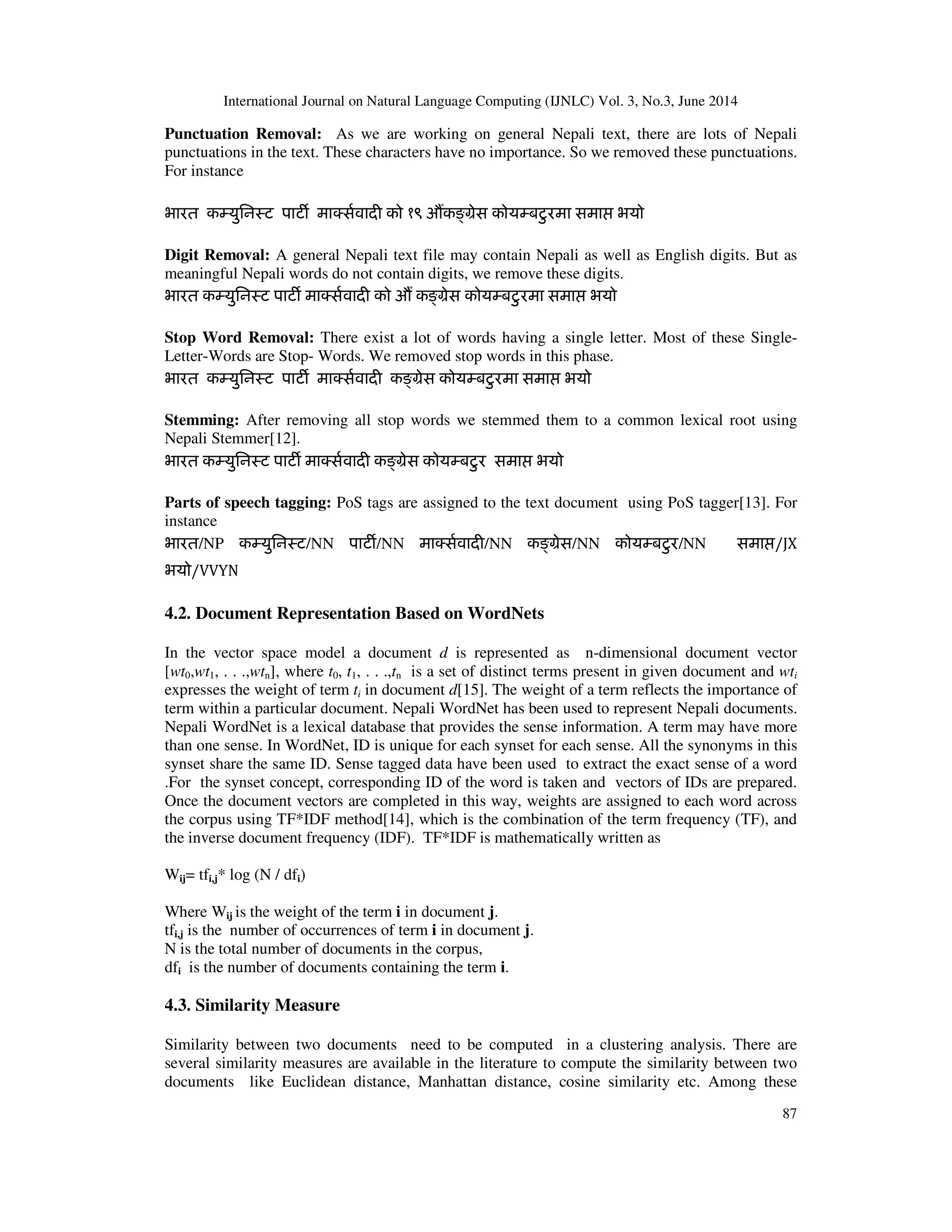 International Journal on Natural Language Computing (IJNLC) Vol. 3, No.3, June 2014 87 Punctuation Removal: As we are working on general Nepali text, there are lots of Nepali punctuations in the text. These characters have no importance. So we removed these punctuations. For instance भारत कàयुिनःट पाटȹ माÈस[वादȣ को १९ औUकɨमेस कोयàबटुरमा समाƯ भयो Digit Removal: A general Nepali text file may contain Nepali as well as English digits. But as meaningful Nepali words do not contain digits, we remove these digits. भारत कàयुिनःट पाटȹ माÈस[वादȣ को औU कɨमेस कोयàबटुरमा समाƯ भयो Stop Word Removal: There exist a lot of words having a single letter. Most of these Single- Letter-Words are Stop- Words. We removed stop words in this phase. भारत कàयुिनःट पाटȹ माÈस[वादȣ कɨमेस कोयàबटुरमा समाƯ भयो Stemming: After removing all stop words we stemmed them to a common lexical root using Nepali Stemmer[12]. भारत कàयुिनःट पाटȹ माÈस[वादȣ कɨमेस कोयàबटुर समाƯ भयो Parts of speech tagging: PoS tags are assigned to the text document using PoS tagger[13]. For instance भारत/NP कàयुिनःट/NN पाटȹ/NN माÈस[वादȣ/NN कɨमेस/NN कोयàबटुर/NN समाƯ/JX भयो/VVYN 4.2. Document Representation Based on WordNets In the vector space model a document d is represented as n-dimensional document vector [wt0,wt1, . . .,wtn], where t0, t1, . . .,tn is a set of distinct terms present in given document and wti expresses the weight of term ti in document d[15]. The weight of a term reflects the importance of term within a particular document. Nepali WordNet has been used to represent Nepali documents. Nepali WordNet is a lexical database that provides the sense information. A term may have more than one sense. In WordNet, ID is unique for each synset for each sense. All the synonyms in this synset share the same ID. Sense tagged data have been used to extract the exact sense of a word .For the synset concept, corresponding ID of the word is taken and vectors of IDs are prepared. Once the document vectors are completed in this way, weights are assigned to each word across the corpus using TF*IDF method[14], which is the combination of the term frequency (TF), and the inverse document frequency (IDF). TF*IDF is mathematically written as Wij= tfi,j* log (N / dfi) Where Wij is the weight of the term i in document j. tfi,j is the number of occurrences of term i in document j. N is the total number of documents in the corpus, dfi is the number of documents containing the term i. 4.3. Similarity Measure Similarity between two documents need to be computed in a clustering analysis. There are several similarity measures are available in the literature to compute the similarity between two documents like Euclidean distance, Manhattan distance, cosine similarity etc. Among these 