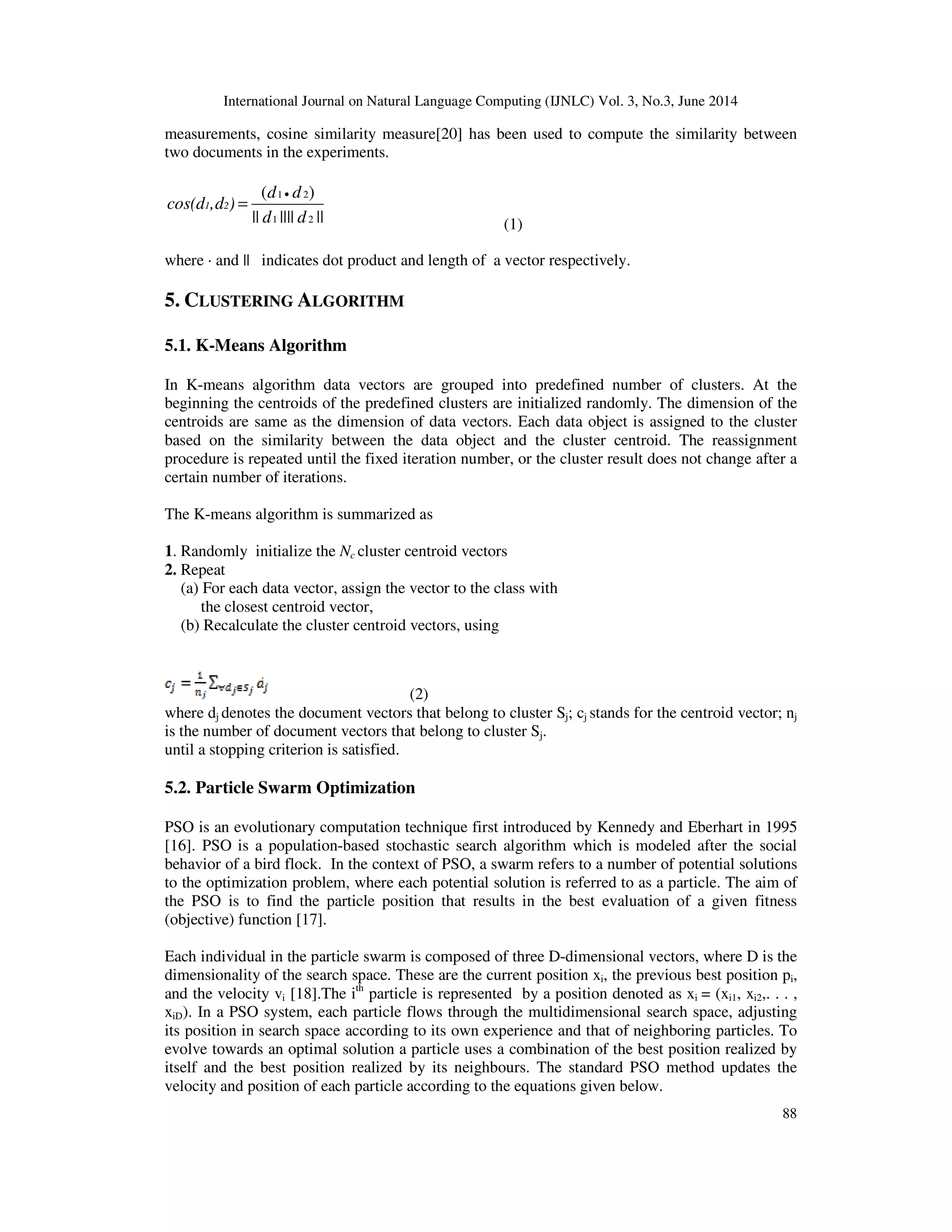International Journal on Natural Language Computing (IJNLC) Vol. 3, No.3, June 2014 88 measurements, cosine similarity measure[20] has been used to compute the similarity between two documents in the experiments. 1 2 1 2 ( ) || |||| || 1 2 d d cos(d ,d ) d d • = (1) where · and || indicates dot product and length of a vector respectively. 5. CLUSTERING ALGORITHM 5.1. K-Means Algorithm In K-means algorithm data vectors are grouped into predefined number of clusters. At the beginning the centroids of the predefined clusters are initialized randomly. The dimension of the centroids are same as the dimension of data vectors. Each data object is assigned to the cluster based on the similarity between the data object and the cluster centroid. The reassignment procedure is repeated until the fixed iteration number, or the cluster result does not change after a certain number of iterations. The K-means algorithm is summarized as 1. Randomly initialize the Nc cluster centroid vectors 2. Repeat (a) For each data vector, assign the vector to the class with the closest centroid vector, (b) Recalculate the cluster centroid vectors, using (2) where dj denotes the document vectors that belong to cluster Sj; cj stands for the centroid vector; nj is the number of document vectors that belong to cluster Sj. until a stopping criterion is satisfied. 5.2. Particle Swarm Optimization PSO is an evolutionary computation technique first introduced by Kennedy and Eberhart in 1995 [16]. PSO is a population-based stochastic search algorithm which is modeled after the social behavior of a bird flock. In the context of PSO, a swarm refers to a number of potential solutions to the optimization problem, where each potential solution is referred to as a particle. The aim of the PSO is to find the particle position that results in the best evaluation of a given fitness (objective) function [17]. Each individual in the particle swarm is composed of three D-dimensional vectors, where D is the dimensionality of the search space. These are the current position xi, the previous best position pi, and the velocity vi [18].The ith particle is represented by a position denoted as xi = (xi1, xi2,. . . , xiD). In a PSO system, each particle flows through the multidimensional search space, adjusting its position in search space according to its own experience and that of neighboring particles. To evolve towards an optimal solution a particle uses a combination of the best position realized by itself and the best position realized by its neighbours. The standard PSO method updates the velocity and position of each particle according to the equations given below. 
