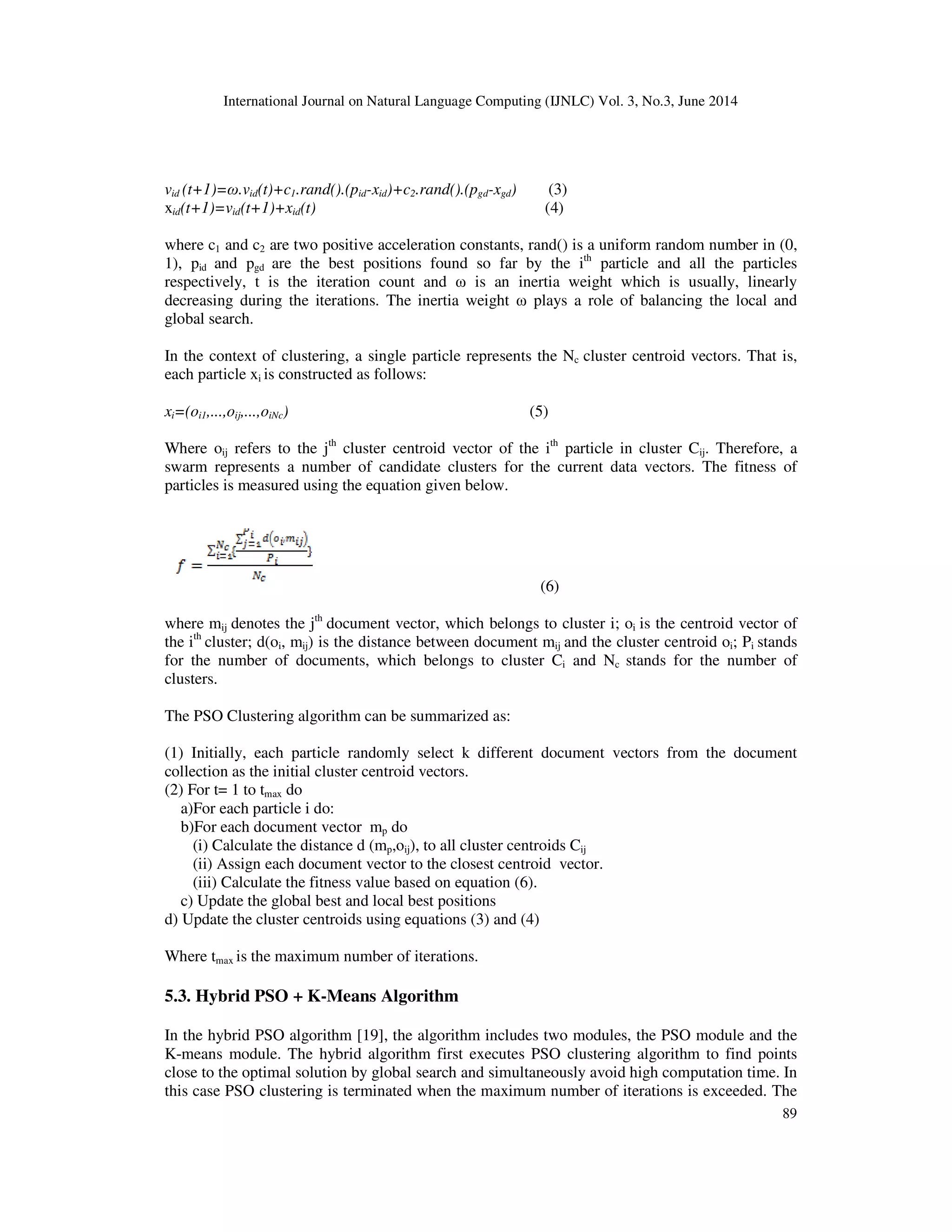International Journal on Natural Language Computing (IJNLC) Vol. 3, No.3, June 2014 89 vid (t+1)=ω.vid(t)+c1.rand().(pid-xid)+c2.rand().(pgd-xgd) (3) xid(t+1)=vid(t+1)+xid(t) (4) where c1 and c2 are two positive acceleration constants, rand() is a uniform random number in (0, 1), pid and pgd are the best positions found so far by the ith particle and all the particles respectively, t is the iteration count and ω is an inertia weight which is usually, linearly decreasing during the iterations. The inertia weight ω plays a role of balancing the local and global search. In the context of clustering, a single particle represents the Nc cluster centroid vectors. That is, each particle xi is constructed as follows: xi=(oi1,...,oij,...,oiNc) (5) Where oij refers to the jth cluster centroid vector of the ith particle in cluster Cij. Therefore, a swarm represents a number of candidate clusters for the current data vectors. The fitness of particles is measured using the equation given below. (6) where mij denotes the jth document vector, which belongs to cluster i; oi is the centroid vector of the ith cluster; d(oi, mij) is the distance between document mij and the cluster centroid oi; Pi stands for the number of documents, which belongs to cluster Ci and Nc stands for the number of clusters. The PSO Clustering algorithm can be summarized as: (1) Initially, each particle randomly select k different document vectors from the document collection as the initial cluster centroid vectors. (2) For t= 1 to tmax do a)For each particle i do: b)For each document vector mp do (i) Calculate the distance d (mp,oij), to all cluster centroids Cij (ii) Assign each document vector to the closest centroid vector. (iii) Calculate the fitness value based on equation (6). c) Update the global best and local best positions d) Update the cluster centroids using equations (3) and (4) Where tmax is the maximum number of iterations. 5.3. Hybrid PSO + K-Means Algorithm In the hybrid PSO algorithm [19], the algorithm includes two modules, the PSO module and the K-means module. The hybrid algorithm first executes PSO clustering algorithm to find points close to the optimal solution by global search and simultaneously avoid high computation time. In this case PSO clustering is terminated when the maximum number of iterations is exceeded. The 