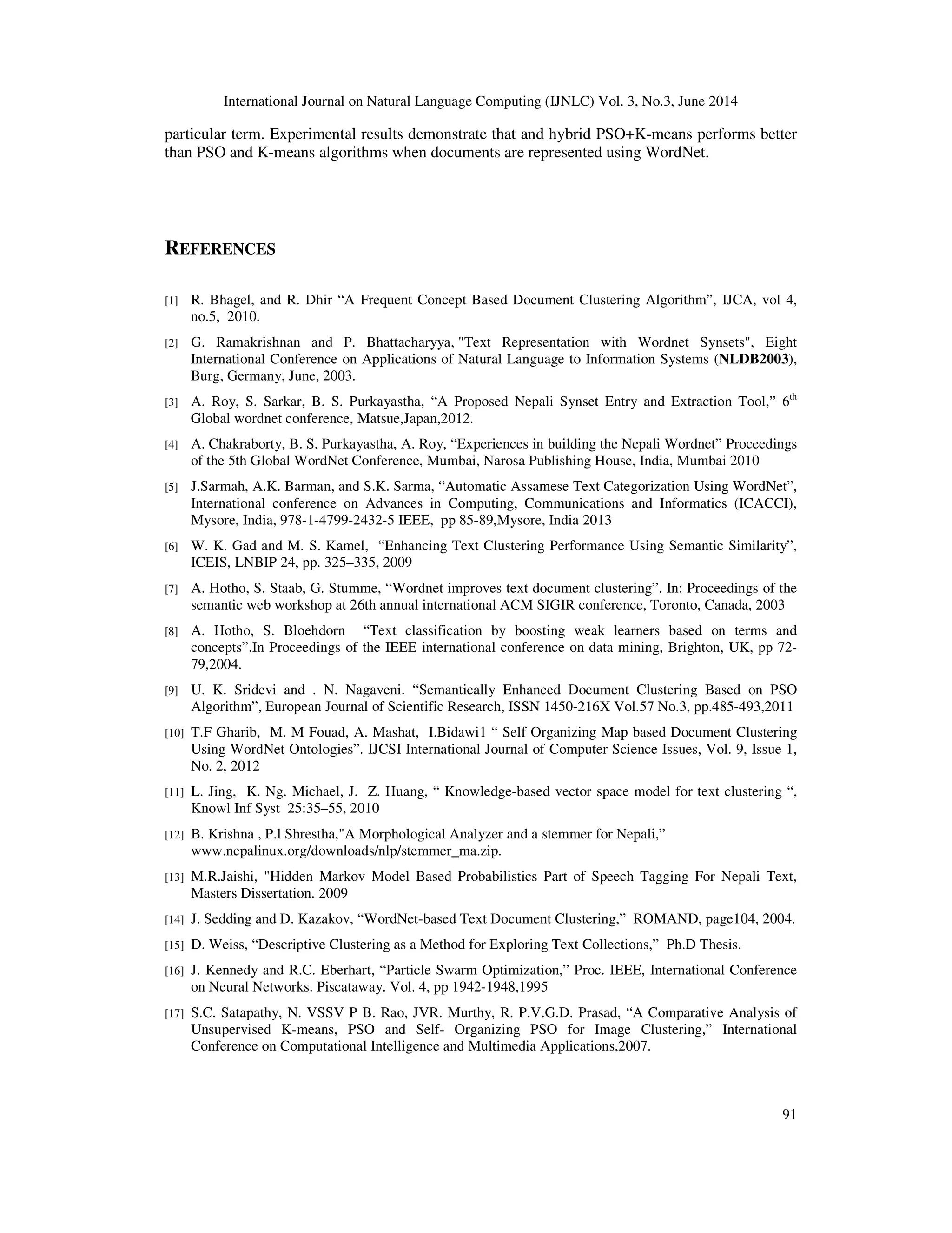 International Journal on Natural Language Computing (IJNLC) Vol. 3, No.3, June 2014 91 particular term. Experimental results demonstrate that and hybrid PSO+K-means performs better than PSO and K-means algorithms when documents are represented using WordNet. REFERENCES [1] R. Bhagel, and R. Dhir “A Frequent Concept Based Document Clustering Algorithm”, IJCA, vol 4, no.5, 2010. [2] G. Ramakrishnan and P. Bhattacharyya, "Text Representation with Wordnet Synsets", Eight International Conference on Applications of Natural Language to Information Systems (NLDB2003), Burg, Germany, June, 2003. [3] A. Roy, S. Sarkar, B. S. Purkayastha, “A Proposed Nepali Synset Entry and Extraction Tool,” 6th Global wordnet conference, Matsue,Japan,2012. [4] A. Chakraborty, B. S. Purkayastha, A. Roy, “Experiences in building the Nepali Wordnet” Proceedings of the 5th Global WordNet Conference, Mumbai, Narosa Publishing House, India, Mumbai 2010 [5] J.Sarmah, A.K. Barman, and S.K. Sarma, “Automatic Assamese Text Categorization Using WordNet”, International conference on Advances in Computing, Communications and Informatics (ICACCI), Mysore, India, 978-1-4799-2432-5 IEEE, pp 85-89,Mysore, India 2013 [6] W. K. Gad and M. S. Kamel, “Enhancing Text Clustering Performance Using Semantic Similarity”, ICEIS, LNBIP 24, pp. 325–335, 2009 [7] A. Hotho, S. Staab, G. Stumme, “Wordnet improves text document clustering”. In: Proceedings of the semantic web workshop at 26th annual international ACM SIGIR conference, Toronto, Canada, 2003 [8] A. Hotho, S. Bloehdorn “Text classification by boosting weak learners based on terms and concepts”.In Proceedings of the IEEE international conference on data mining, Brighton, UK, pp 72- 79,2004. [9] U. K. Sridevi and . N. Nagaveni. “Semantically Enhanced Document Clustering Based on PSO Algorithm”, European Journal of Scientific Research, ISSN 1450-216X Vol.57 No.3, pp.485-493,2011 [10] T.F Gharib, M. M Fouad, A. Mashat, I.Bidawi1 “ Self Organizing Map based Document Clustering Using WordNet Ontologies”. IJCSI International Journal of Computer Science Issues, Vol. 9, Issue 1, No. 2, 2012 [11] L. Jing, K. Ng. Michael, J. Z. Huang, “ Knowledge-based vector space model for text clustering “, Knowl Inf Syst 25:35–55, 2010 [12] B. Krishna , P.l Shrestha,"A Morphological Analyzer and a stemmer for Nepali,” www.nepalinux.org/downloads/nlp/stemmer_ma.zip. [13] M.R.Jaishi, "Hidden Markov Model Based Probabilistics Part of Speech Tagging For Nepali Text, Masters Dissertation. 2009 [14] J. Sedding and D. Kazakov, “WordNet-based Text Document Clustering,” ROMAND, page104, 2004. [15] D. Weiss, “Descriptive Clustering as a Method for Exploring Text Collections,” Ph.D Thesis. [16] J. Kennedy and R.C. Eberhart, “Particle Swarm Optimization,” Proc. IEEE, International Conference on Neural Networks. Piscataway. Vol. 4, pp 1942-1948,1995 [17] S.C. Satapathy, N. VSSV P B. Rao, JVR. Murthy, R. P.V.G.D. Prasad, “A Comparative Analysis of Unsupervised K-means, PSO and Self- Organizing PSO for Image Clustering,” International Conference on Computational Intelligence and Multimedia Applications,2007. 