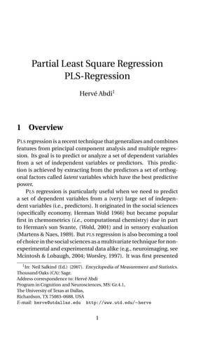 Partial Least Square Regression
                PLS-Regression
                              Hervé Abdi1




1 Overview
P LS regression is a recent technique that generalizes and combines
features from principal component analysis and multiple regres-
sion. Its goal is to predict or analyze a set of dependent variables
from a set of independent variables or predictors. This predic-
tion is achieved by extracting from the predictors a set of orthog-
onal factors called latent variables which have the best predictive
power.
    P LS regression is particularly useful when we need to predict
a set of dependent variables from a (very) large set of indepen-
dent variables (i.e., predictors). It originated in the social sciences
(speciﬁcally economy, Herman Wold 1966) but became popular
ﬁrst in chemometrics (i.e., computational chemistry) due in part
to Herman’s son Svante, (Wold, 2001) and in sensory evaluation
(Martens & Naes, 1989). But PLS regression is also becoming a tool
of choice in the social sciences as a multivariate technique for non-
experimental and experimental data alike (e.g., neuroimaging, see
Mcintosh & Lobaugh, 2004; Worsley, 1997). It was ﬁrst presented
  1
   In: Neil Salkind (Ed.) (2007). Encyclopedia of Measurement and Statistics.
Thousand Oaks (CA): Sage.
Address correspondence to: Hervé Abdi
Program in Cognition and Neurosciences, MS: Gr.4.1,
The University of Texas at Dallas,
Richardson, TX 75083–0688, USA
E-mail: herve@utdallas.edu http://www.utd.edu/∼herve


                                     1
 