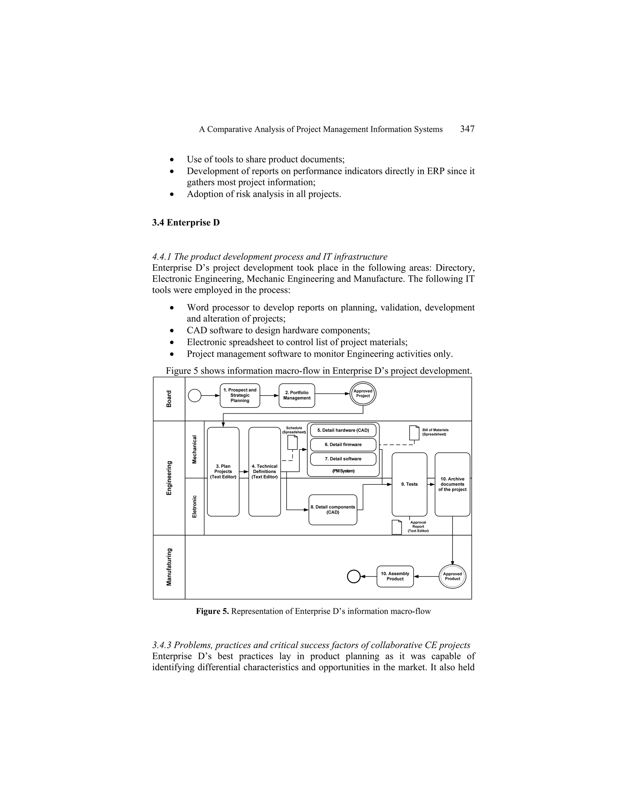 A Comparative Analysis of Project Management Information Systems 347
• Use of tools to share product documents;
• Development of reports on performance indicators directly in ERP since it
gathers most project information;
• Adoption of risk analysis in all projects.
3.4 Enterprise D
4.4.1 The product development process and IT infrastructure
Enterprise D’s project development took place in the following areas: Directory,
Electronic Engineering, Mechanic Engineering and Manufacture. The following IT
tools were employed in the process:
• Word processor to develop reports on planning, validation, development
and alteration of projects;
• CAD software to design hardware components;
• Electronic spreadsheet to control list of project materials;
• Project management software to monitor Engineering activities only.
Figure 5 shows information macro-flow in Enterprise D’s project development.
Figure 5. Representation of Enterprise D’s information macro-flow
3.4.3 Problems, practices and critical success factors of collaborative CE projects
Enterprise D’s best practices lay in product planning as it was capable of
identifying differential characteristics and opportunities in the market. It also held
 