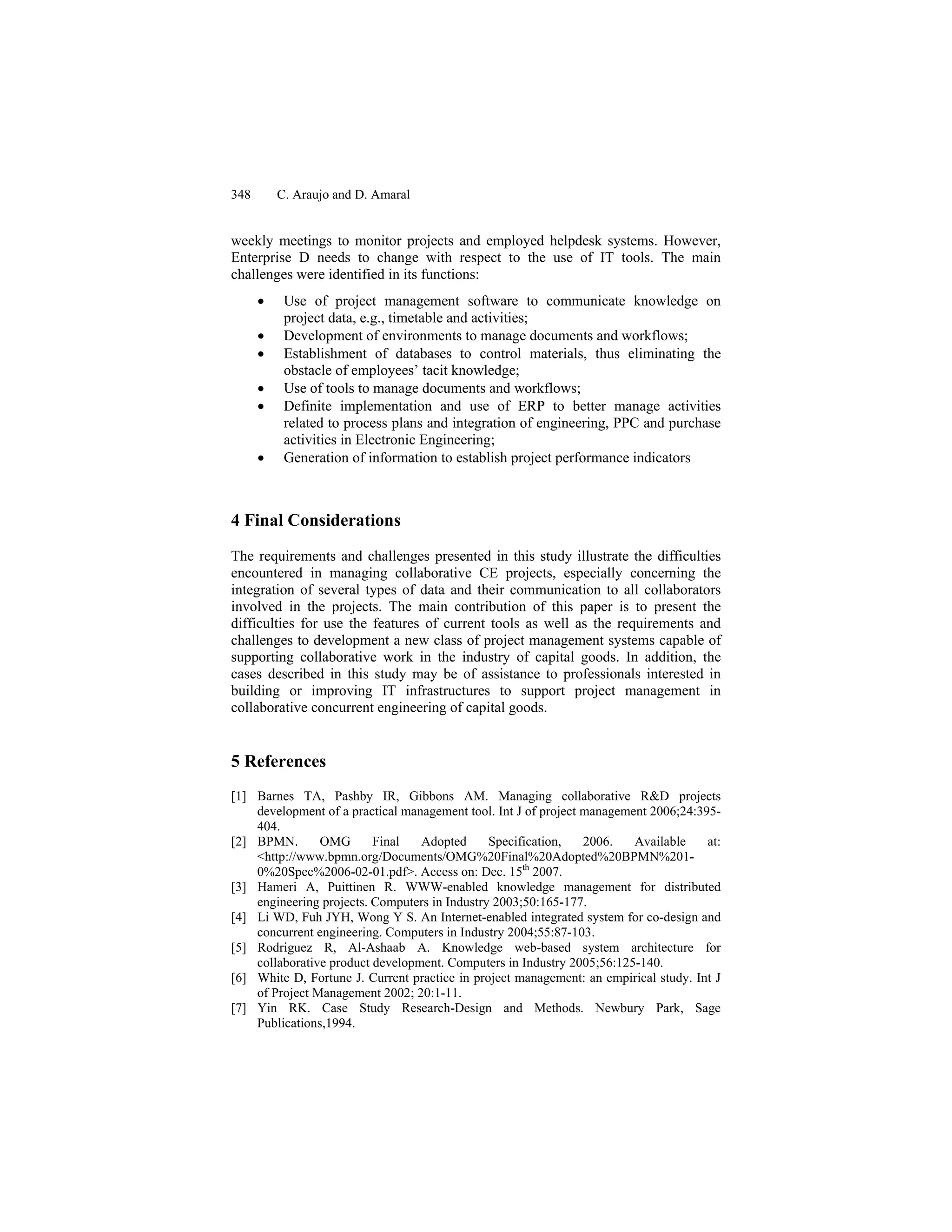 348 C. Araujo and D. Amaral
weekly meetings to monitor projects and employed helpdesk systems. However,
Enterprise D needs to change with respect to the use of IT tools. The main
challenges were identified in its functions:
• Use of project management software to communicate knowledge on
project data, e.g., timetable and activities;
• Development of environments to manage documents and workflows;
• Establishment of databases to control materials, thus eliminating the
obstacle of employees’ tacit knowledge;
• Use of tools to manage documents and workflows;
• Definite implementation and use of ERP to better manage activities
related to process plans and integration of engineering, PPC and purchase
activities in Electronic Engineering;
• Generation of information to establish project performance indicators
4 Final Considerations
The requirements and challenges presented in this study illustrate the difficulties
encountered in managing collaborative CE projects, especially concerning the
integration of several types of data and their communication to all collaborators
involved in the projects. The main contribution of this paper is to present the
difficulties for use the features of current tools as well as the requirements and
challenges to development a new class of project management systems capable of
supporting collaborative work in the industry of capital goods. In addition, the
cases described in this study may be of assistance to professionals interested in
building or improving IT infrastructures to support project management in
collaborative concurrent engineering of capital goods.
5 References
[1] Barnes TA, Pashby IR, Gibbons AM. Managing collaborative R&D projects
development of a practical management tool. Int J of project management 2006;24:395-
404.
[2] BPMN. OMG Final Adopted Specification, 2006. Available at:
<http://www.bpmn.org/Documents/OMG%20Final%20Adopted%20BPMN%201-
0%20Spec%2006-02-01.pdf>. Access on: Dec. 15th
2007.
[3] Hameri A, Puittinen R. WWW-enabled knowledge management for distributed
engineering projects. Computers in Industry 2003;50:165-177.
[4] Li WD, Fuh JYH, Wong Y S. An Internet-enabled integrated system for co-design and
concurrent engineering. Computers in Industry 2004;55:87-103.
[5] Rodriguez R, Al-Ashaab A. Knowledge web-based system architecture for
collaborative product development. Computers in Industry 2005;56:125-140.
[6] White D, Fortune J. Current practice in project management: an empirical study. Int J
of Project Management 2002; 20:1-11.
[7] Yin RK. Case Study Research-Design and Methods. Newbury Park, Sage
Publications,1994.
 