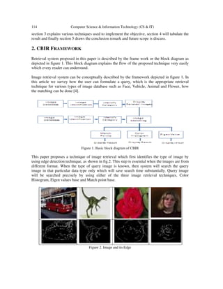 114 Computer Science & Information Technology (CS & IT)
section 3 explains various techniques used to implement the objective, section 4 will tabulate the
result and finally section 5 draws the conclusion remark and future scope is discuss.
2. CBIR FRAMEWORK
Retrieval system proposed in this paper is described by the frame work or the block diagram as
depicted in figure 1. This block diagram explains the flow of the proposed technique very easily
which every reader can understand.
Image retrieval system can be conceptually described by the framework depicted in figure 1. In
this article we survey how the user can formulate a query, which is the appropriate retrieval
technique for various types of image database such as Face, Vehicle, Animal and Flower, how
the matching can be done [4].
Figure 1. Basic block diagram of CBIR
This paper proposes a technique of image retrieval which first identifies the type of image by
using edge detection technique, as shown in fig.2. This step is essential when the images are from
different format. When the type of query image is known, then system will search the query
image in that particular data type only which will save search time substantially. Query image
will be searched precisely by using either of the three image retrieval techniques, Color
Histogram, Eigen values base and Match point base.
Figure 2. Image and its Edge
 