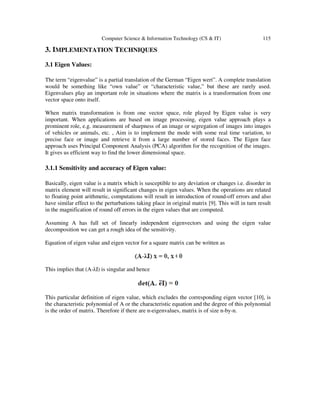 Computer Science & Information Technology (CS & IT) 115
3. IMPLEMENTATION TECHNIQUES
3.1 Eigen Values:
The term “eigenvalue” is a partial translation of the German “Eigen wert”. A complete translation
would be something like “own value” or “characteristic value,” but these are rarely used.
Eigenvalues play an important role in situations where the matrix is a transformation from one
vector space onto itself.
When matrix transformation is from one vector space, role played by Eigen value is very
important. When applications are based on image processing, eigen value approach plays a
prominent role, e.g. measurement of sharpness of an image or segregation of images into images
of vehicles or animals, etc. , Aim is to implement the mode with some real time variation, to
precise face or image and retrieve it from a large number of stored faces. The Eigen face
approach uses Principal Component Analysis (PCA) algorithm for the recognition of the images.
It gives us efficient way to find the lower dimensional space.
3.1.1 Sensitivity and accuracy of Eigen value:
Basically, eigen value is a matrix which is susceptible to any deviation or changes i.e. disorder in
matrix element will result in significant changes in eigen values. When the operations are related
to floating point arithmetic, computations will result in introduction of round-off errors and also
have similar effect to the perturbations taking place in original matrix [9]. This will in turn result
in the magnification of round off errors in the eigen values that are computed.
Assuming A has full set of linearly independent eigenvectors and using the eigen value
decomposition we can get a rough idea of the sensitivity.
Equation of eigen value and eigen vector for a square matrix can be written as
This implies that (A-λI) is singular and hence
This particular definition of eigen value, which excludes the corresponding eigen vector [10], is
the characteristic polynomial of A or the characteristic equation and the degree of this polynomial
is the order of matrix. Therefore if there are n-eigenvalues, matrix is of size n-by-n.
 