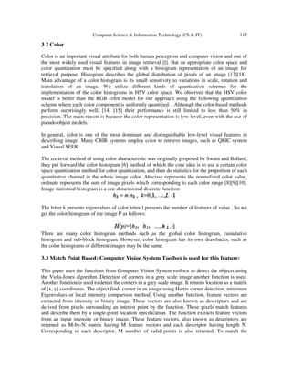 Computer Science & Information Technology (CS & IT) 117
3.2 Color
Color is an important visual attribute for both human perception and computer vision and one of
the most widely used visual features in image retrieval [l]. But an appropriate color space and
color quantization must be specified along with a histogram representation of an image for
retrieval purpose. Histogram describes the global distribution of pixels of an image [17][18].
Main advantage of a color histogram is its small sensitivity to variations in scale, rotation and
translation of an image. We utilize different kinds of quantization schemes for the
implementation of the color histograms in HSV color space. We observed that the HSV color
model is better than the RGB color model for our approach using the following quantization
scheme where each color component is uniformly quantized. . Although the color-based methods
perform surprisingly well, [14] [15] their performance is still limited to less than 50% in
precision. The main reason is because the color representation is low-level, even with the use of
pseudo object models.
In general, color is one of the most dominant and distinguishable low-level visual features in
describing image. Many CBIR systems employ color to retrieve images, such as QBIC system
and Visual SEEK.
The retrieval method of using color characteristic was originally proposed by Swain and Ballard,
they put forward the color histogram [6] method of which the core idea is to use a certain color
space quantization method for color quantization, and then do statistics for the proportion of each
quantitative channel in the whole image color. Abscissa represents the normalized color value,
ordinate represents the sum of image pixels which corresponding to each color range [8][9][10].
Image statistical histogram is a one-dimensional discrete function:
The letter k presents eigenvalues of color,letter l presents the number of features of value . So we
get the color histogram of the image P as follows:
There are many color histogram methods such as the global color histogram, cumulative
histogram and sub-block histogram. However, color histogram has its own drawbacks, such as
the color histograms of different images may be the same.
3.3 Match Point Based: Computer Vision System Toolbox is used for this feature:
This paper uses the functions from Computer Vision System toolbox to detect the objects using
the Viola-Jones algorithm. Detection of corners in a grey scale image another function is used.
Another function is used to detect the corners in a grey scale image. It returns location as a matrix
of [x, y] coordinates. The object finds corner in an image using Harris corner detection, minimum
Eigenvalues or local intensity comparison method. Using another function, feature vectors are
extracted from intensity or binary image. These vectors are also known as descriptors and are
derived from pixels surrounding an interest point by the function. These pixels match features
and describe them by a single-point location specification. The function extracts feature vectors
from an input intensity or binary image. These feature vectors, also known as descriptors are
returned as M-by-N matrix having M feature vectors and each descriptor having length N.
Corresponding to each descriptor, M number of valid points is also returned. To match the
 