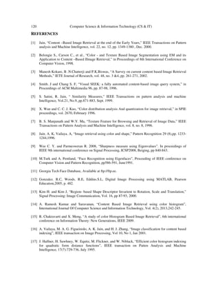 120 Computer Science & Information Technology (CS & IT)
REFERENCES
[1] Jain, “Content –Based Image Retrieval at the end of the Early Years,” IEEE Transactions on Pattern
analysis and Machine Intelligence, vol. 22, no. 12, pp. 1349-1380 , Dec. 2000.
[2] Belongie S., Carson C., et al., “Color - and Texture Based Image Segmentation using EM and its
Application to Content –Based IImage Retrieval,” in Proceedings of 8th International Conference on
Computer Vision, 1998.
[3] Manesh Kokare, B .N.Chatterji and P.K.Biswas, “A Survey on current content based Image Retrieval
Methods,” IETE Journal of Research, vol. 48, no. 3 &4, pp. 261-271, 2002.
[4] Smith. J and Chang S. F, “Visual SEEK: a fully automated content-based image query system,” in
Proceedings of ACM Multimedia 96, pp. 87-98, 1996.
[5] S. Satini, R. Jain, “ Similarity Measures,” IEEE Transactions on pattern analysis and machine
Intelligence, Vol.21, No.9, pp.871-883, Sept. 1999.
[6] X. Wan and C. C. J. Kuo, “Color distribution analysis And quantization for image retrieval,” in SPIE
proceedings, vol. 2670, February 1996.
[7] B. S. Manjunath and W.Y. Ma, “Texture Feature for Browsing and Retrieval of Image Data,” IEEE
Transactions on Pattern Analysis and Machine Intelligence, vol. 8, no. 8, 1996.
[8] Jain. A. K, Vailaya. A, “Image retrieval using color and shape,” Pattern Recognition 29 (8),pp. 1233-
1244,1996.
[9] Wee C. Y. and Parmesweran R. 2008, “Sharpness measure using Eigenvalues”. In proceedings of
IEEE 9th international conference on Signal Processing, ICSP2008, Beiging, pp 840-843.
[10] M.Turk and A. Pentland, “Face Recognition using Eigenfaces”, Proceeding of IEEE conference on
Computer Vision and Pattern Recognition, pp586-591, June1991.
[11] Georgia Tech Face Database, Available at ftp://ftp.ee.
[12] Gonzalez. R.C, Woods. R.E, Eddins.S.L, Digital Image Processing using MATLAB, Pearson
Education,2005, p. 482.
[13] Kim H. and Kim J, “Region- based Shape Descriptor Invarient to Rotation, Scale and Translation,”
Signal Processing: Image Communication, Vol. 16, pp 87-93, 2000.
[14] A. Ramesh Kumar and Saravanan, “Content Based Image Retrieval using color histogram”,
International Journal Of Computer Science and Information Technology, Vol. 4(2), 2013,242-245.
[15] R. Chakravarti and X. Meng, “A study of color Histogram Based Image Retrieval”, 6th international
conference on Information Theory: New Generations, IEEE 2009.
[16] A. Vailaya, M. A. G. Figueiredo, A. K. Jain, and H. J. Zhang, “Image classification for content based
indexing”, IEEE transaction on Image Processing, Vol 10, No 1, Jan 2001.
[17] J. Halfner, H. Sawhney, W. Equitz, M. Flickner, and W. Niblack, “Efficient color histogram indexing
for quadratic form distance functions”, IEEE transaction on Patten Analysis and Machine
Intelligence, 17(7):729-736, July 1995.
 
