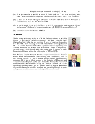 Computer Science & Information Technology (CS & IT) 121
[18] A. W. M. Smeulders, M. Worring, S. Santini, A. Gupta, and R. jain. “CBIR at the end of early years.
IEEE Transaction on Pattern Analysis and Machine Intelligence (PAMI), 22(12): 1349-1380, 2000.
[19] G. Pass and R. Zabih, “Histogram refinement for CBIR”, IEEE Workshop on Application of
Computer vision, pages 96 – 102, December 1996
[20] Y. Liu, D. Zhang, G. Lu, W. Y. Ma, 2007. “A survey of Content Based Image Retrieval with high
level semantics”, the journal of recognition society, pp. 262 –DOI:10.1016/j.patcog.2006.04.045
[21] Computer Vision System Toolbox of Matlab
AUTHORS
Mohini Sardey is currently serving as HOD and Assistant Professor in AISSMS
Institute Of Information Technology, Savitribai Phule Pune University, Pune
(Maharashtra State) India. She has more than 20 years of experience in teaching
field. She is PhD studnt and doing her research work under the eminent guidance of
Dr. G. K. Kharate. She earned her Batchelar degree in Electronics Engineering from
Amravati University and M.Tech from Government College Of Engineering,
Savitribai Phule Pune University, Pune. Her primary area of research is Image
Processing and Machine Vision. She is life member of IETE and ISTE.
G.K. Kharate is currently Principal, Matoshri College of Engineering and Research
Centre, Nashik, Savirtribai Phule Pune University, Pune (Maharashtra), India. A
PhD from the University of Pune, Dr Kharate has more than 20 years of teaching
experience. He is also a fellow member of the Institution of Electronics and
Telecommunication Engineers (IETE) and a life member of many other professional
bodies of repute like the Indian Society for Technical Education (ISTE), the
Institution of Engineers (India), and the Computer Society of India. Dr. Kharate has
also published a number of articles in national and international journals of repute
and organized several conferences and workshops in his areas of research.
 