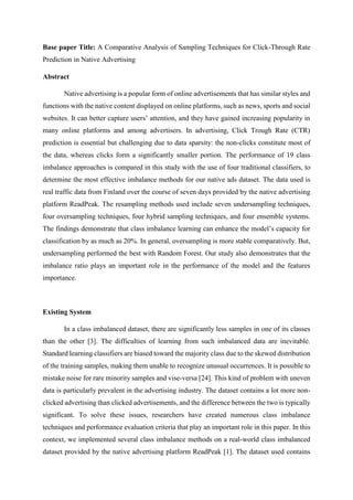 Base paper Title: A Comparative Analysis of Sampling Techniques for Click-Through Rate
Prediction in Native Advertising
Abstract
Native advertising is a popular form of online advertisements that has similar styles and
functions with the native content displayed on online platforms, such as news, sports and social
websites. It can better capture users’ attention, and they have gained increasing popularity in
many online platforms and among advertisers. In advertising, Click Trough Rate (CTR)
prediction is essential but challenging due to data sparsity: the non-clicks constitute most of
the data, whereas clicks form a significantly smaller portion. The performance of 19 class
imbalance approaches is compared in this study with the use of four traditional classifiers, to
determine the most effective imbalance methods for our native ads dataset. The data used is
real traffic data from Finland over the course of seven days provided by the native advertising
platform ReadPeak. The resampling methods used include seven undersampling techniques,
four oversampling techniques, four hybrid sampling techniques, and four ensemble systems.
The findings demonstrate that class imbalance learning can enhance the model’s capacity for
classification by as much as 20%. In general, oversampling is more stable comparatively. But,
undersampling performed the best with Random Forest. Our study also demonstrates that the
imbalance ratio plays an important role in the performance of the model and the features
importance.
Existing System
In a class imbalanced dataset, there are significantly less samples in one of its classes
than the other [3]. The difficulties of learning from such imbalanced data are inevitable.
Standard learning classifiers are biased toward the majority class due to the skewed distribution
of the training samples, making them unable to recognize unusual occurrences. It is possible to
mistake noise for rare minority samples and vise-versa [24]. This kind of problem with uneven
data is particularly prevalent in the advertising industry. The dataset contains a lot more non-
clicked advertising than clicked advertisements, and the difference between the two is typically
significant. To solve these issues, researchers have created numerous class imbalance
techniques and performance evaluation criteria that play an important role in this paper. In this
context, we implemented several class imbalance methods on a real-world class imbalanced
dataset provided by the native advertising platform ReadPeak [1]. The dataset used contains
 