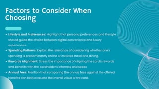 Factors to Consider When
Choosing
Lifestyle and Preferences: Highlight that personal preferences and lifestyle
should guide the choice between digital convenience and luxury
experiences.
Spending Patterns: Explain the relevance of considering whether one's
spending is predominantly online or involves travel and dining.
Rewards Alignment: Stress the importance of aligning the card's rewards
and benefits with the cardholder's interests and needs.
Annual Fees: Mention that comparing the annual fees against the offered
benefits can help evaluate the overall value of the card.
 
