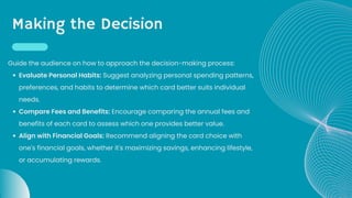 Making the Decision
Evaluate Personal Habits: Suggest analyzing personal spending patterns,
preferences, and habits to determine which card better suits individual
needs.
Compare Fees and Benefits: Encourage comparing the annual fees and
benefits of each card to assess which one provides better value.
Align with Financial Goals: Recommend aligning the card choice with
one's financial goals, whether it's maximizing savings, enhancing lifestyle,
or accumulating rewards.
Guide the audience on how to approach the decision-making process:
 