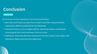 Conclusion
Both SBI Card PULSE and SBI Prime Credit Card offer unique benefits
catering to different preferences and lifestyles.
Personal factors such as digital affinity, spending habits, and lifestyle
should guide the choice between the two cards.
Making an informed decision will ensure that the chosen card aligns with
individual needs and financial objectives.
Summarize the key takeaways from the presentation:
 