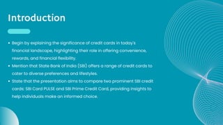 Introduction
Begin by explaining the significance of credit cards in today's
financial landscape, highlighting their role in offering convenience,
rewards, and financial flexibility.
Mention that State Bank of India (SBI) offers a range of credit cards to
cater to diverse preferences and lifestyles.
State that the presentation aims to compare two prominent SBI credit
cards: SBI Card PULSE and SBI Prime Credit Card, providing insights to
help individuals make an informed choice.
 