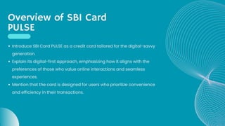 Overview of SBI Card
PULSE
Introduce SBI Card PULSE as a credit card tailored for the digital-savvy
generation.
Explain its digital-first approach, emphasizing how it aligns with the
preferences of those who value online interactions and seamless
experiences.
Mention that the card is designed for users who prioritize convenience
and efficiency in their transactions.
 