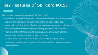 Key Features of SBI Card PULSE
Digital-First Experience: Highlight the convenience of the online application
process and managing the card through the SBI Card Mobile App.
Cashback on Online Spends: Explain that users can enjoy cashback rewards
on a variety of online transactions, including groceries and utility bills.
Welcome Offers: Mention the attractive welcome offers, such as initial
cashback or discounts, to entice new cardholders.
Fuel Surcharge Waiver: Explain the benefit of not having to pay fuel
surcharges at select petrol stations, which is particularly advantageous for
frequent drivers.
Elaborate on the specific features of SBI Card PULSE:
 