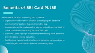 Benefits of SBI Card PULSE
Digital Convenience: Stress the ease of managing the card and
conducting transactions through the mobile app.
Cashback Rewards: Emphasize the savings gained from cashback on
online transactions, appealing to online shoppers.
Welcome Offers: Highlight the excitement of availing initial discounts
or cashback upon card activation.
Fuel Savings: Explain how the fuel surcharge waiver can contribute to
cost savings for cardholders who use vehicles regularly.
Reiterate the benefits of choosing SBI Card PULSE:
 