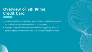Overview of SBI Prime
Credit Card
Introduce SBI Prime Credit Card as a premium credit card aimed at
enhancing the lifestyle experiences of cardholders.
Highlight its exclusive features and benefits, suggesting that it's a
card designed for individuals who seek luxury and sophistication.
 