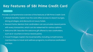 Key Features of SBI Prime Credit Card
Lifestyle Benefits: Explain how the card offers access to airport lounges,
dining privileges, and discounts on luxury hotels.
Reward Points: Mention that cardholders can accumulate reward points
with every transaction, which can be redeemed for various options.
Welcome Gift: Describe the welcome gift offered to new cardholders,
such as e-vouchers or bonus reward points.
Travel Privileges: Explain the travel benefits, including complimentary
memberships to travel and wellness programs, to enhance cardholders'
journeys.
Provide a comprehensive overview of the features of SBI Prime Credit Card:
 