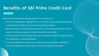 Benefits of SBI Prime Credit Card
Premium Experiences: Highlight the card's ability to elevate the lifestyle of
cardholders through luxury travel and dining privileges.
Reward Options: Emphasize the versatility of reward points, which can be
used for various purposes, from gift vouchers to air miles.
Enhanced Welcome: Reiterate the allure of welcome gifts that add value to
the cardholder's initial experience.
Travel and Wellness: Stress the convenience and relaxation offered by
travel and wellness memberships, catering to frequent travelers.
Reiterate the benefits of selecting SBI Prime Credit Card:
 