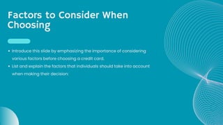 Factors to Consider When
Choosing
Introduce this slide by emphasizing the importance of considering
various factors before choosing a credit card.
List and explain the factors that individuals should take into account
when making their decision:
 