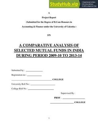 1
A
Project Report
(Submitted for the Degree of B.Com Honours in
Accounting & Finance under the University of Calcutta )
ON
A COMPARATIVE ANALYSIS OF
SELECTED MUTUAL FUNDS IN INDIA
DURING PERIOD 2009-10 TO 2013-14
Submitted by : _______________
Registration no : _____________
____________________________________ COLLEGE
University Roll No : ______________________
College Roll No : _______________________
Supervised By :
PROF . ____________________
_____________________ COLLEGE
 