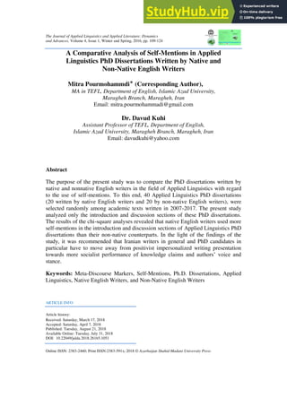 The Journal of Applied Linguistics and Applied Literature: Dynamics
and Advances, Volume 4, Issue 1, Winter and Spring, 2016, pp. 109-124
A Comparative Analysis of Self-Mentions in Applied
Linguistics PhD Dissertations Written by Native and
Non-Native English Writers
Mitra Pourmohammdi‫٭‬ (Corresponding Author),
MA in TEFL, Department of English, Islamic Azad University,
Maragheh Branch, Maragheh, Iran
Email: mitra.pourmohammadi@gmail.com
Dr. Davud Kuhi
Assistant Professor of TEFL, Department of English,
Islamic Azad University, Maragheh Branch, Maragheh, Iran
Email: davudkuhi@yahoo.com
Abstract
The purpose of the present study was to compare the PhD dissertations written by
native and nonnative English writers in the field of Applied Linguistics with regard
to the use of self-mentions. To this end, 40 Applied Linguistics PhD dissertations
(20 written by native English writers and 20 by non-native English writers), were
selected randomly among academic texts written in 2007-2017. The present study
analyzed only the introduction and discussion sections of these PhD dissertations.
The results of the chi-square analyses revealed that native English writers used more
self-mentions in the introduction and discussion sections of Applied Linguistics PhD
dissertations than their non-native counterparts. In the light of the findings of the
study, it was recommended that Iranian writers in general and PhD candidates in
particular have to move away from positivist impersonalized writing presentation
towards more socialist performance of knowledge claims and authors’ voice and
stance.
Keywords: Meta-Discourse Markers, Self-Mentions, Ph.D. Dissertations, Applied
Linguistics, Native English Writers, and Non-Native English Writers
ARTICLE INFO
Article history:
Received: Saturday, March 17, 2018
Accepted: Saturday, April 7, 2018
Published: Tuesday, August 21, 2018
Available Online: Tuesday, July 31, 2018
DOI: 10.22049/jalda.2018.26165.1051
Online ISSN: 2383-2460; Print ISSN:2383-591x; 2018 © Azarbaijan Shahid Madani University Press
 